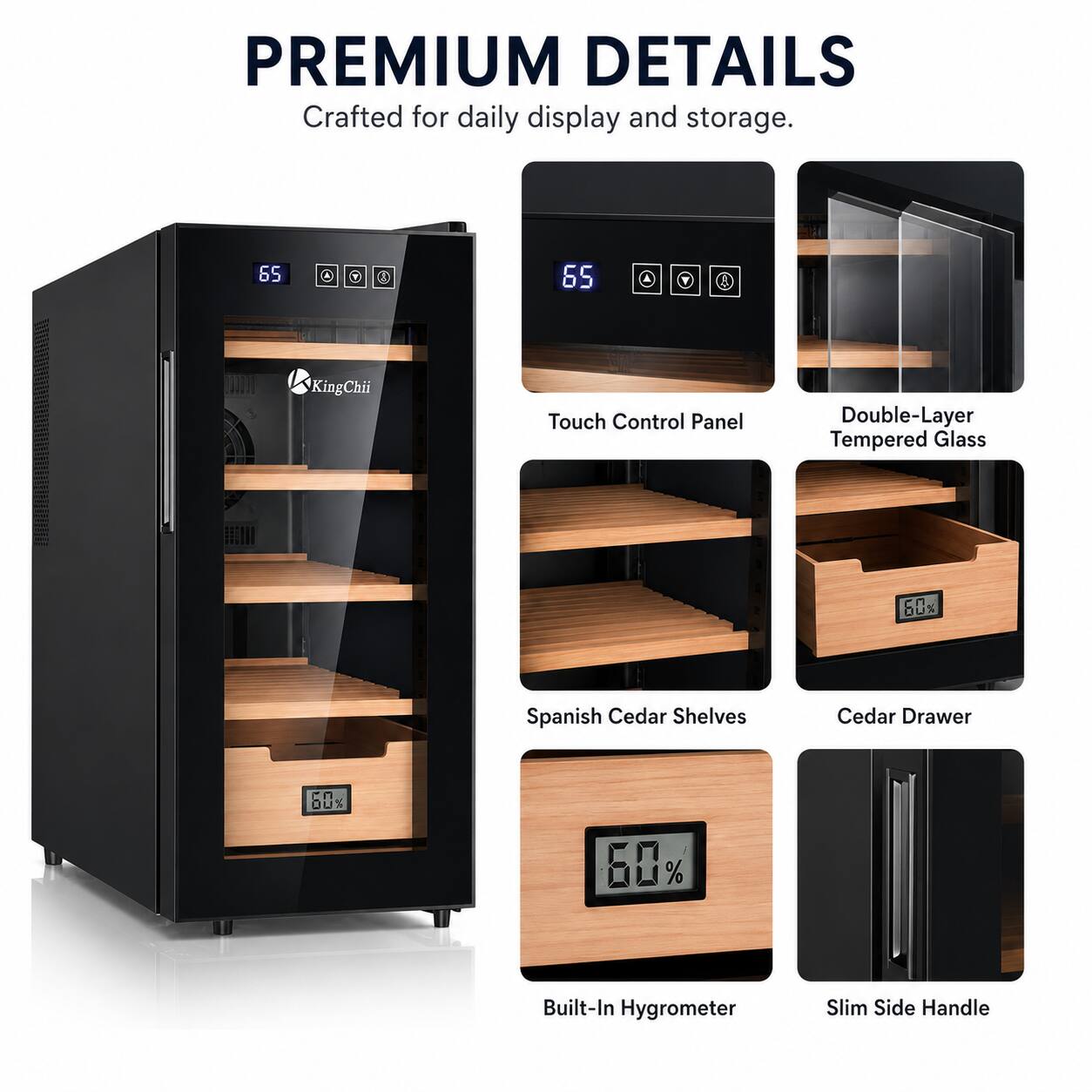 PREMIUM DETAILS  
Crafted for daily display and storage.  

- 65 Touch Control Panel  
- Double-Layer Tempered Glass  
- Spanish Cedar Shelves  
- Cedar Drawer  
- Built-In Hygrometer  
- Slim Side Handle