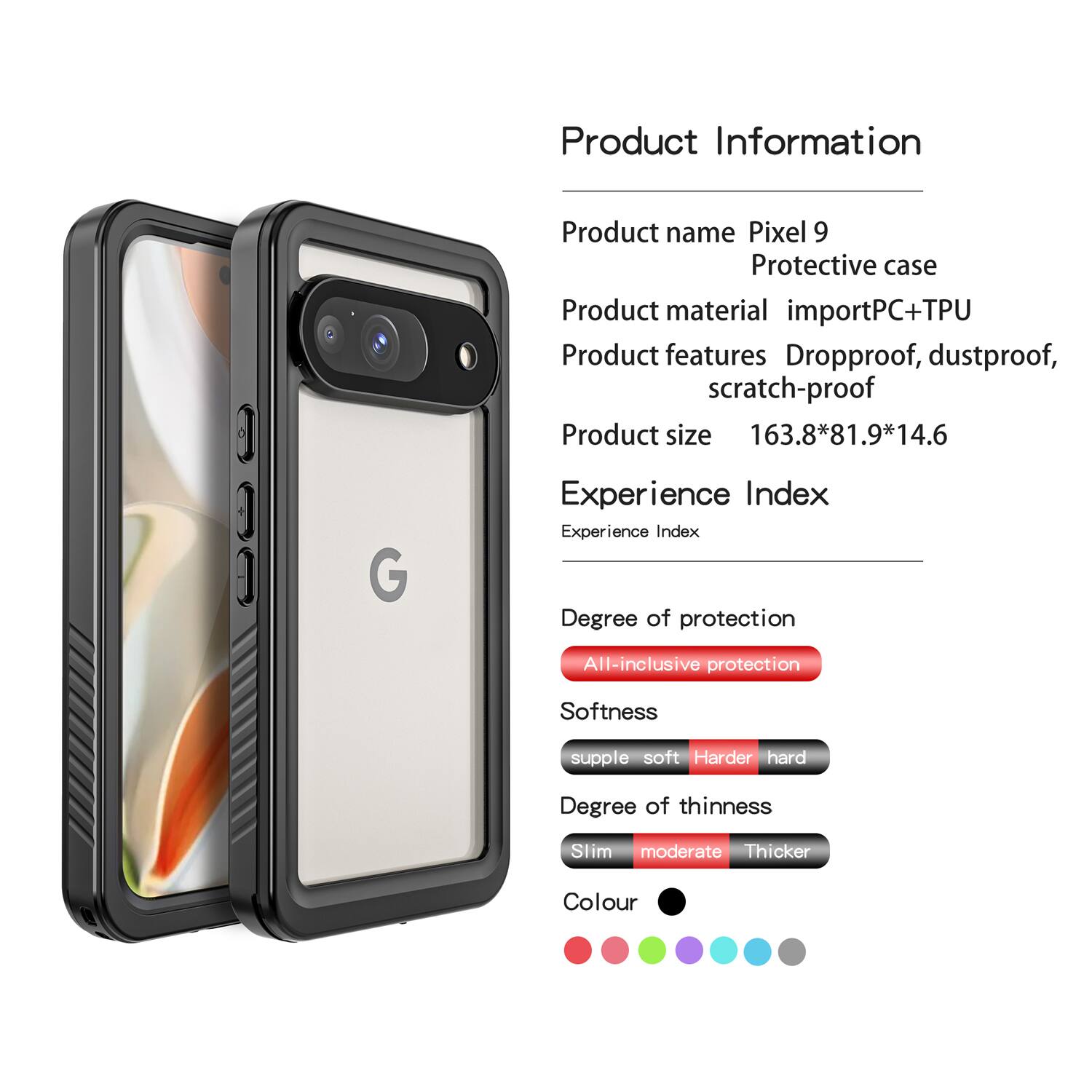 Product Information

- Product name: Pixel 9 Protective case
- Product material: importPC+TPU
- Product features: Dropproof, dustproof, scratch-proof
- Product size: 163.8*81.9*14.6

Experience Index

- Degree of protection: All-inclusive protection
- Softness: supple soft
- Degree of thinness: Slim moderate
- Colour: [Colour options shown in the image]