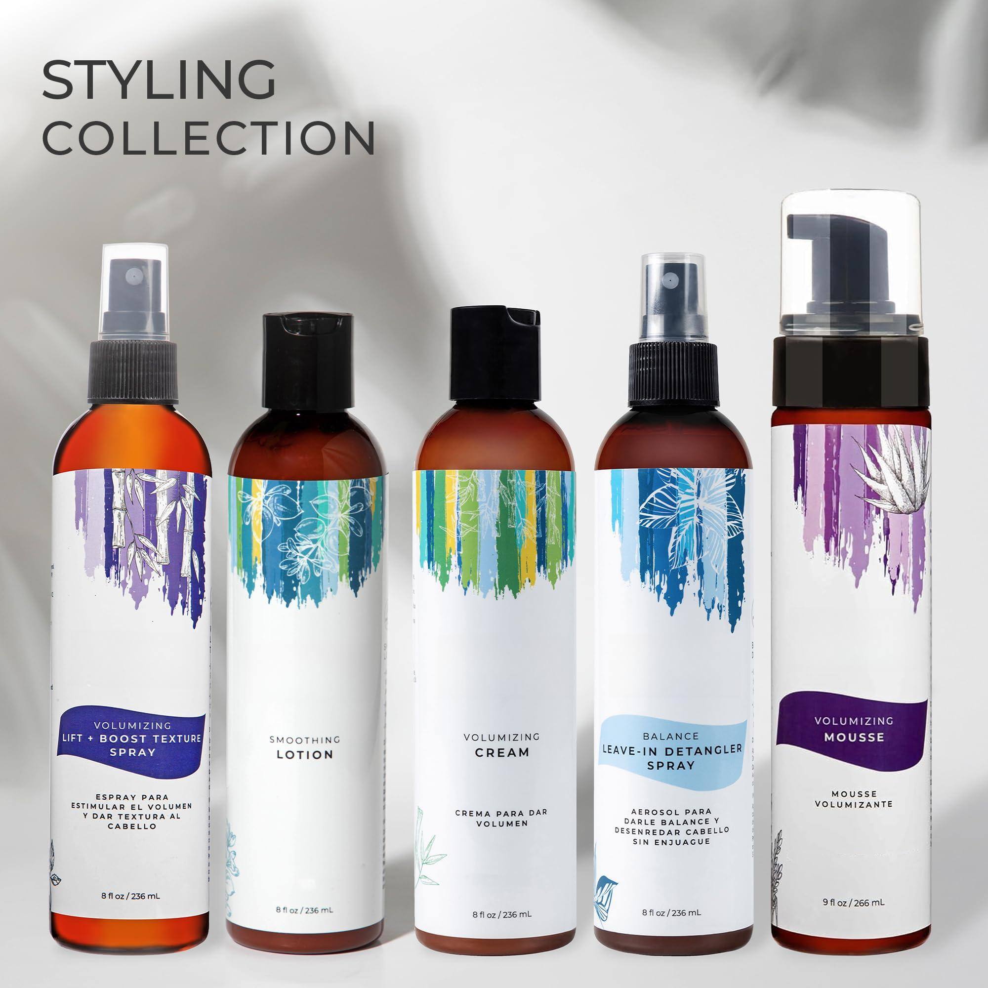 STYLING COLLECTION

1. VOLUMIZING LIFT + BOOST TEXTURE SPRAY  
   ESPRAY PARA ESTIMULAR EL VOLUMEN AL CABELLO  
   8 fl oz / 236 mL

2. SMOOTHING LOTION  
   CREMA PARA DAR VOLUMEN AL CABELLO  
   8 fl oz / 236 mL

3. VOLUMIZING CREAM  
   CREMA PARA DAR VOLUMEN AL CABELLO  
   8 fl oz / 236 mL

4. BALANCE LEAVE-IN DETANGLER SPRAY  
   AEROSOL PARA DAR VOLUMEN AL CABELLO SIN ENJUAGUE  
   8 fl oz / 236 mL

5. VOLUMIZING MOUSSE  
   MOUSSE VOLUMIZANTE  
   9 fl oz / 266 mL