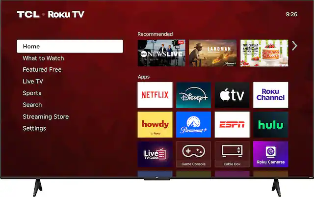 TCL Roku TV
9:26
Recommended
Home
What to Watch
Featured Free
Live TV
Sports
Search
Streaming Store
Settings
Apps
NETFLIX
Disney+
Apple TV
Roku Channel
ESPN
hulu
howdy (By Roku)
Paramount+
Live TV Guide
Game Console
Cable Box
Roku Cameras