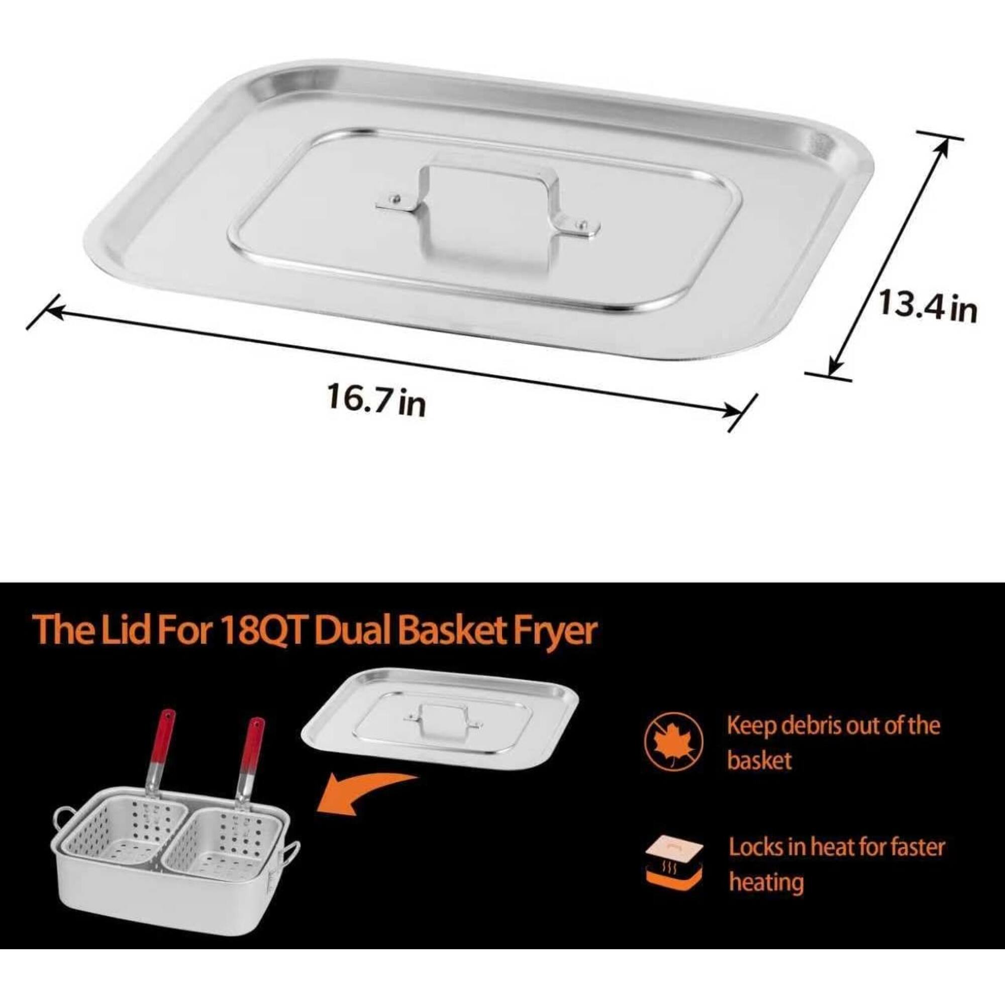 13.4 in  
16.7 in  
The Lid For 18QT Dual Basket Fryer  
Keep debris out of the basket  
Locks in heat for faster heating