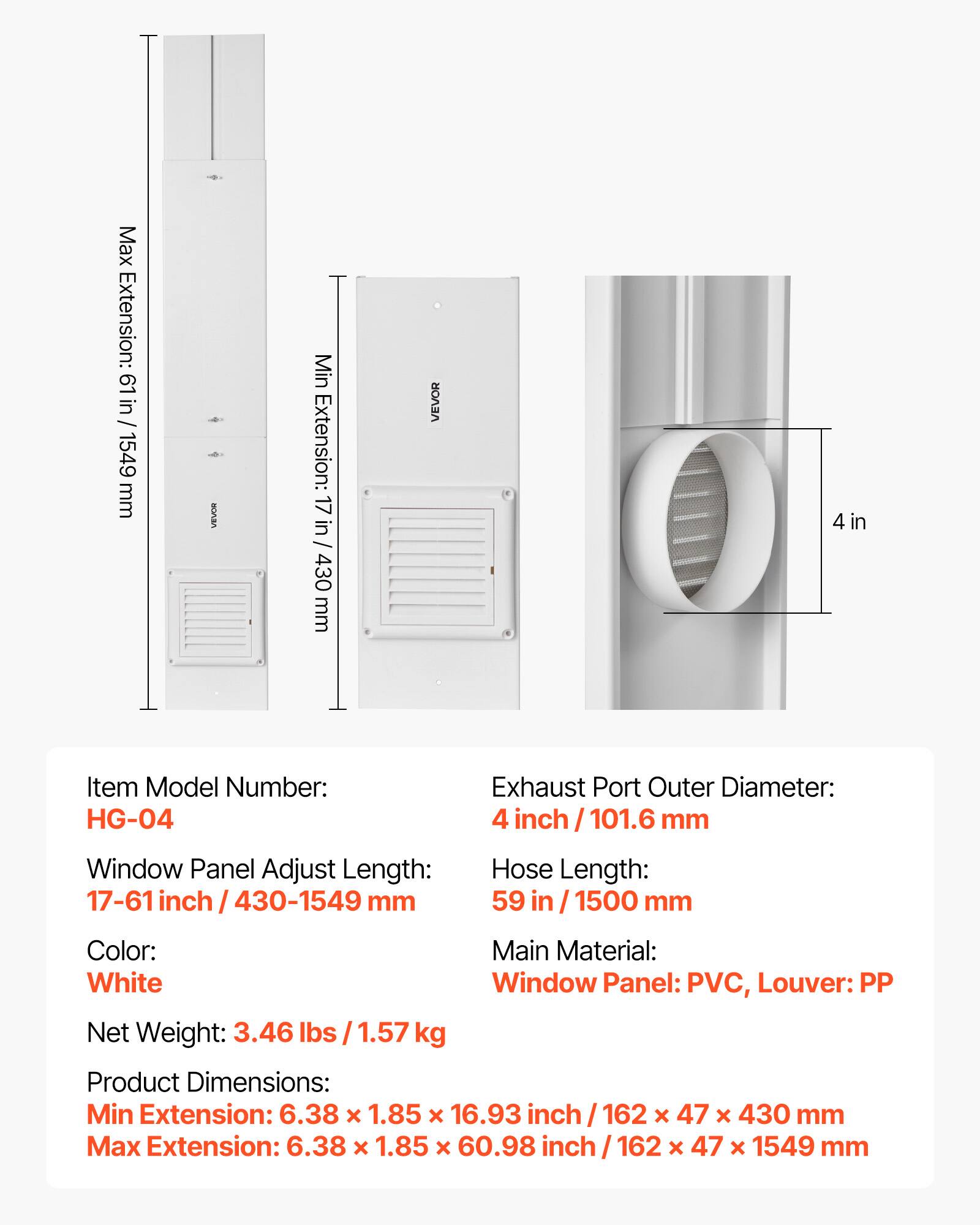 Max Extension: 61 in / 1549 mm  
Min Extension: 17 in / 430 mm  
Item Model Number: HG-04  
Window Panel Adjust Length: 17-61 inch / 430-1549 mm  
Exhaust Port Outer Diameter: 4 inch / 101.6 mm  
Hose Length: 59 in / 1500 mm  
Color: White  
Main Material: Window Panel: PVC, Louver: PP  
Net Weight: 3.46 lbs / 1.57 kg  
Product Dimensions:  
Min Extension: 6.38 x 1.85 x 16.93 inch / 162 x 47 x 430 mm  
Max Extension: 6.38 x 1.85 x 60.98 inch / 162 x 47 x 1549 mm