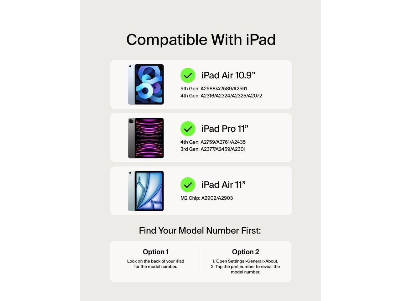 Compatible With iPad

- iPad Air 10.9"
  - 5th Gen: A2588/A2589/A2591
  - 4th Gen: A2316/A2324/A2325/A2072

- iPad Pro 11"
  - 4th Gen: A2759/A2761/A2435
  - 3rd Gen: A2377/A2459/A2301

- iPad Air 11"
  - M2 Chip: A2902/A2903

Find Your Model Number First:

Option 1
- Look on the back of your iPad for the model number.

Option 2
1. Open Settings > General > About.
2. Tap the part number to reveal the model number.