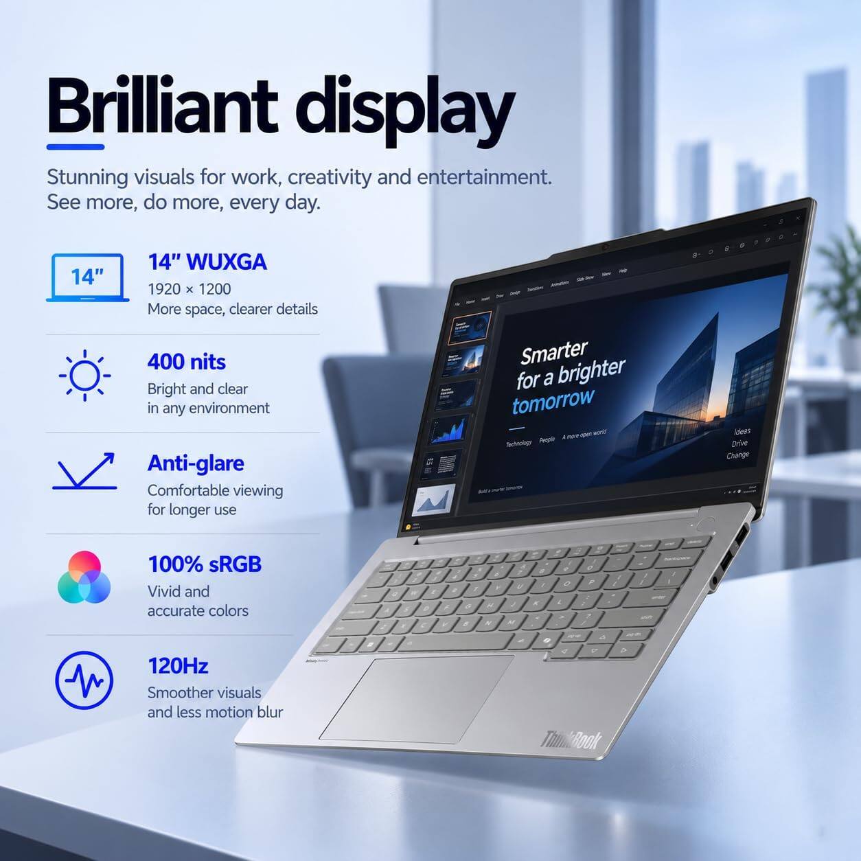 Brilliant display  
Stunning visuals for work, creativity and entertainment.  
See more, do more, every day.  

14" WUXGA 1920 x 1200  
More space, clearer details  

400 nits  
Bright and clear in any environment  

Anti-glare  
Comfortable viewing for longer use  

100% sRGB  
Vivid and accurate colors  

120Hz  
Smoother visuals and less motion blur  

Smarter for a brighter tomorrow  
open world  
Technology  
People  
Ideas  
Drive Change