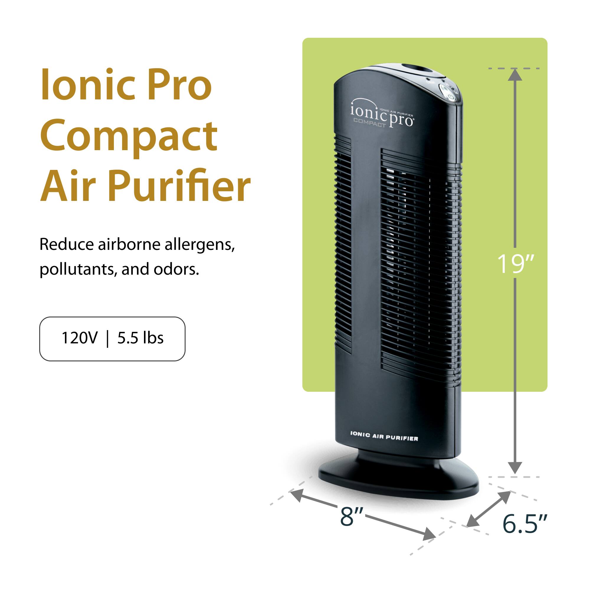 Ionic Pro Compact Air Purifier

Reduce airborne allergens, pollutants, and odors.

120V | 5.5 lbs

19" | 8" | 6.5"
