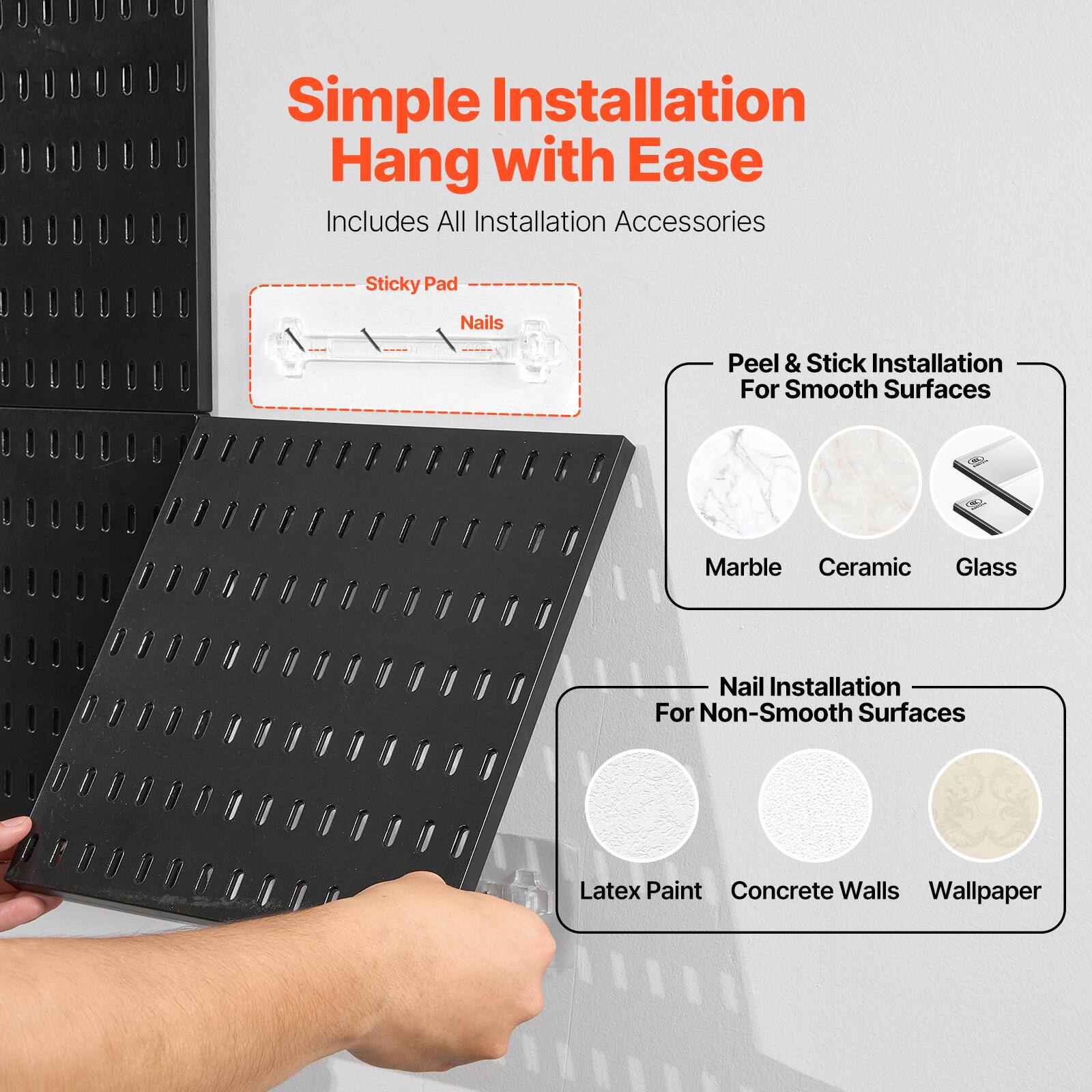 Simple Installation  
Hang with Ease  
Includes All Installation Accessories  

- Sticky Pad  
- Nails  

Peel & Stick Installation For Smooth Surfaces  
Marble  
Ceramic  
Glass  

Nail Installation For Non-Smooth Surfaces  
Latex Paint  
Concrete Walls  
Wallpaper