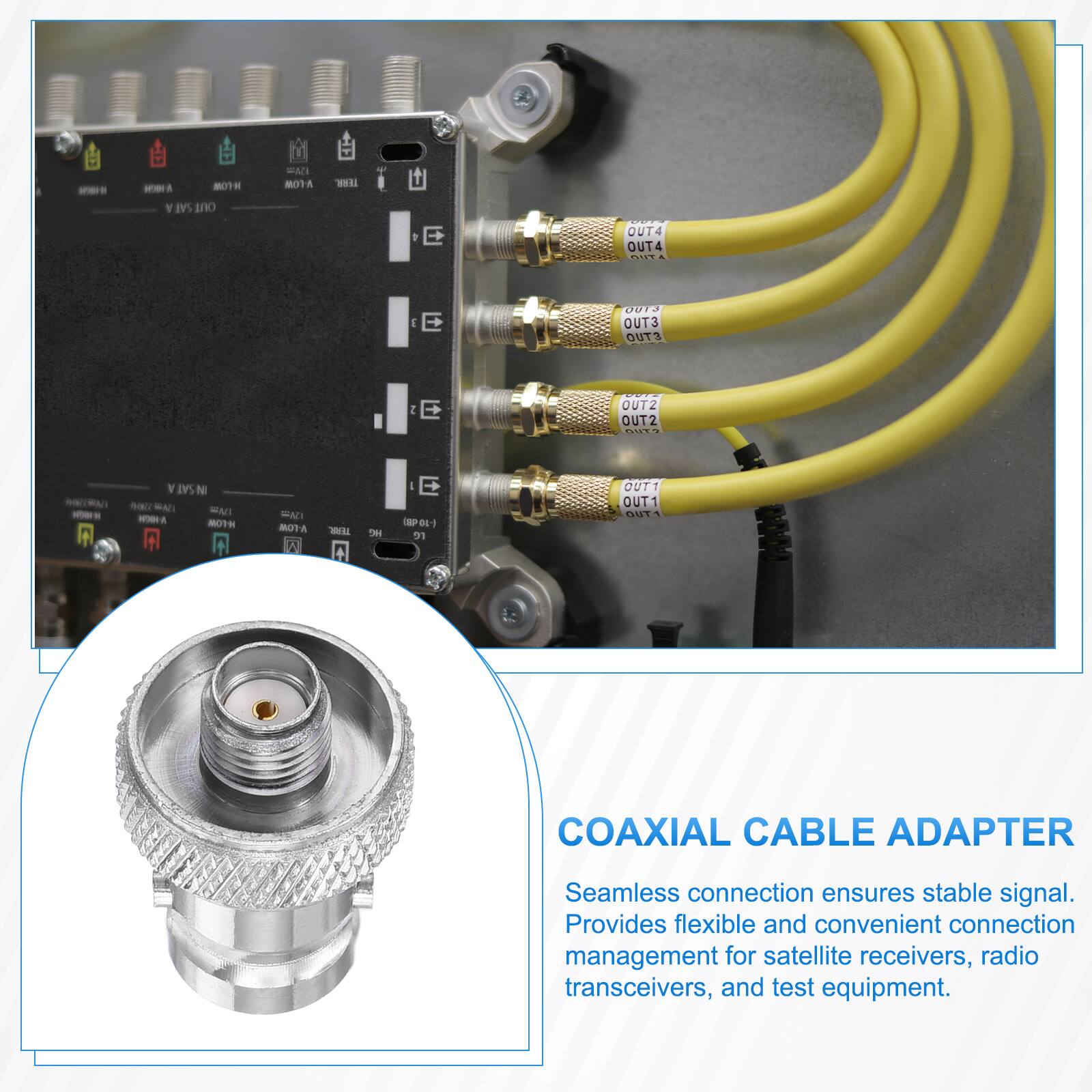 - 1 80TH Y SAI ano WAN BOTA WE E OUT4 OUT4 .... g E OUT3 OUT3 OUTS I E OUTZ OUT2 CO.  
- N SAT N - MAT MAC - OTH A UVm 8TA - + H E W0 dL 31 OUTT OUT1 5T1 COAXIAL CABLE ADAPTER  
Seamless connection ensures stable signal. Provides flexible and convenient connection management for satellite receivers, radio transceivers, and test equipment.
