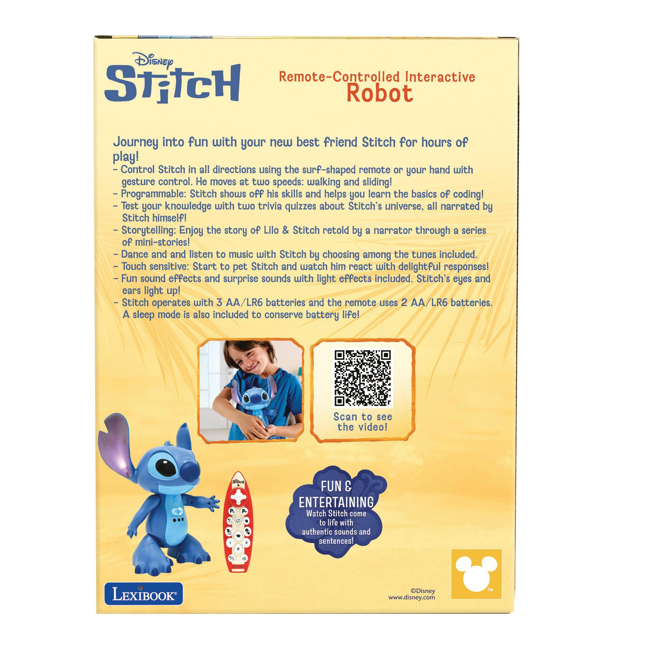 Disney Remote-Controlled Interactive Stitch Robot

Journey into fun with your new best friend Stitch for hours of play!  
- Control Stitch in all directions using the surf-shaped remote or your hand with gesture control. He moves at two speeds: walking and sliding!  
- Programmable: Stitch shows off his skills and helps you learn the basics of coding!  
- Test your knowledge with two trivia quizzes about Stitch's universe, all narrated by Stitch himself!  
- Storytelling: Enjoy the story of Lilo & Stitch retold by a narrator through a series of mini-stories!  
- Dance and listen to music with Stitch by choosing among the tunes included.  
- Touch sensitive: Start to pet Stitch and watch him react with delightful responses!  
- Fun sound effects and surprise sounds with light effects included. Stitch's eyes and ears light up!  
- Stitch operates with 3 AA/LR6 batteries and the remote uses 2 AA/LR6 batteries. A sleep mode is also included to conserve battery life!  

Scan to see the video!  

FUN & ENTERTAINING  
Stitch comes to life with realistic sounds and sentences!  

©Disney  
www.disney.com  

LexiBOOK