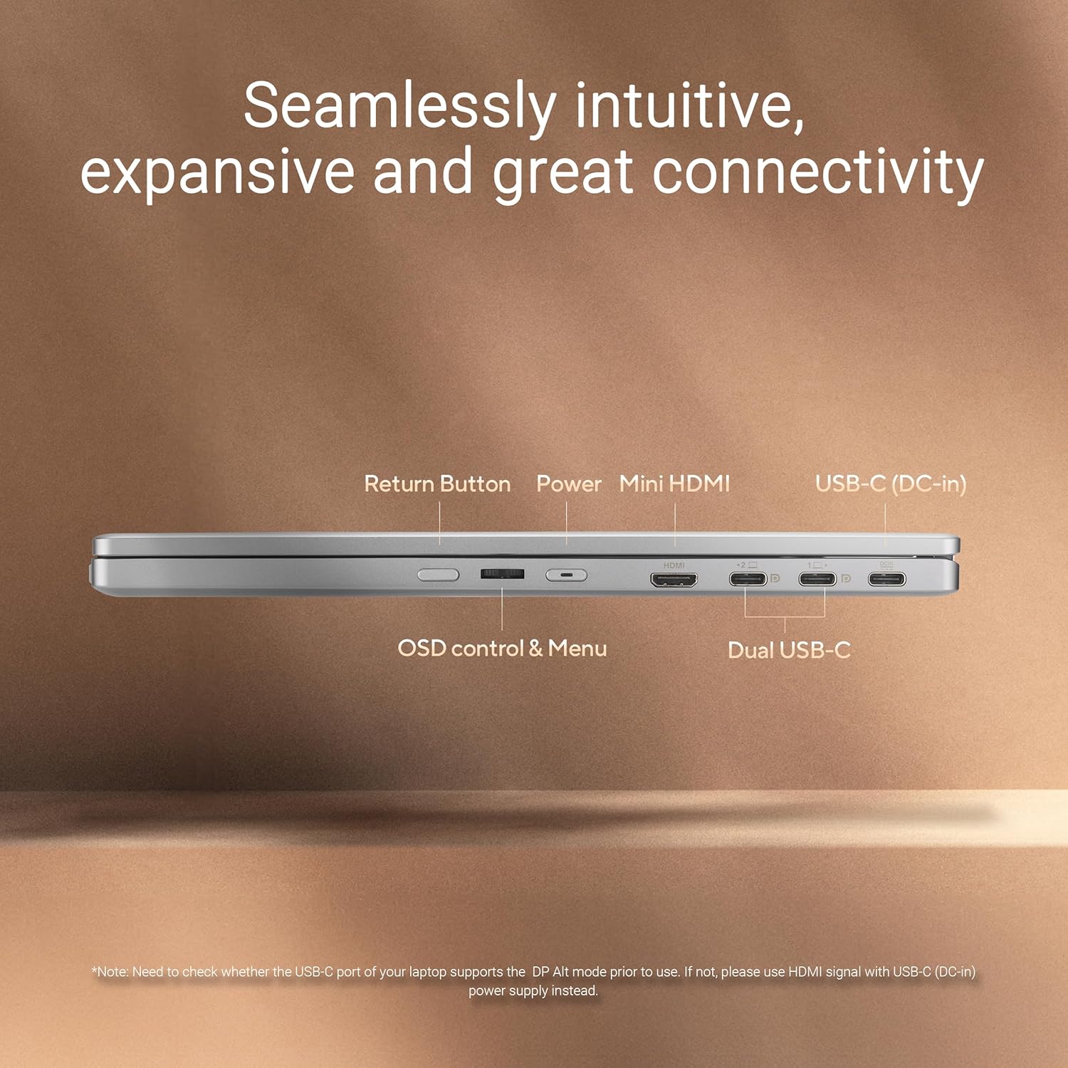 Seamlessly intuitive, expansive and great connectivity

- Return Button
- Power
- Mini HDMI
- USB-C (DC-in)
- OSD control & Menu
- Dual USB-C

*Note: Need to check whether the USB-C port of your laptop supports the DP Alt mode prior to use. If not, please use HDMI signal with USB-C (DC-in) power supply instead.