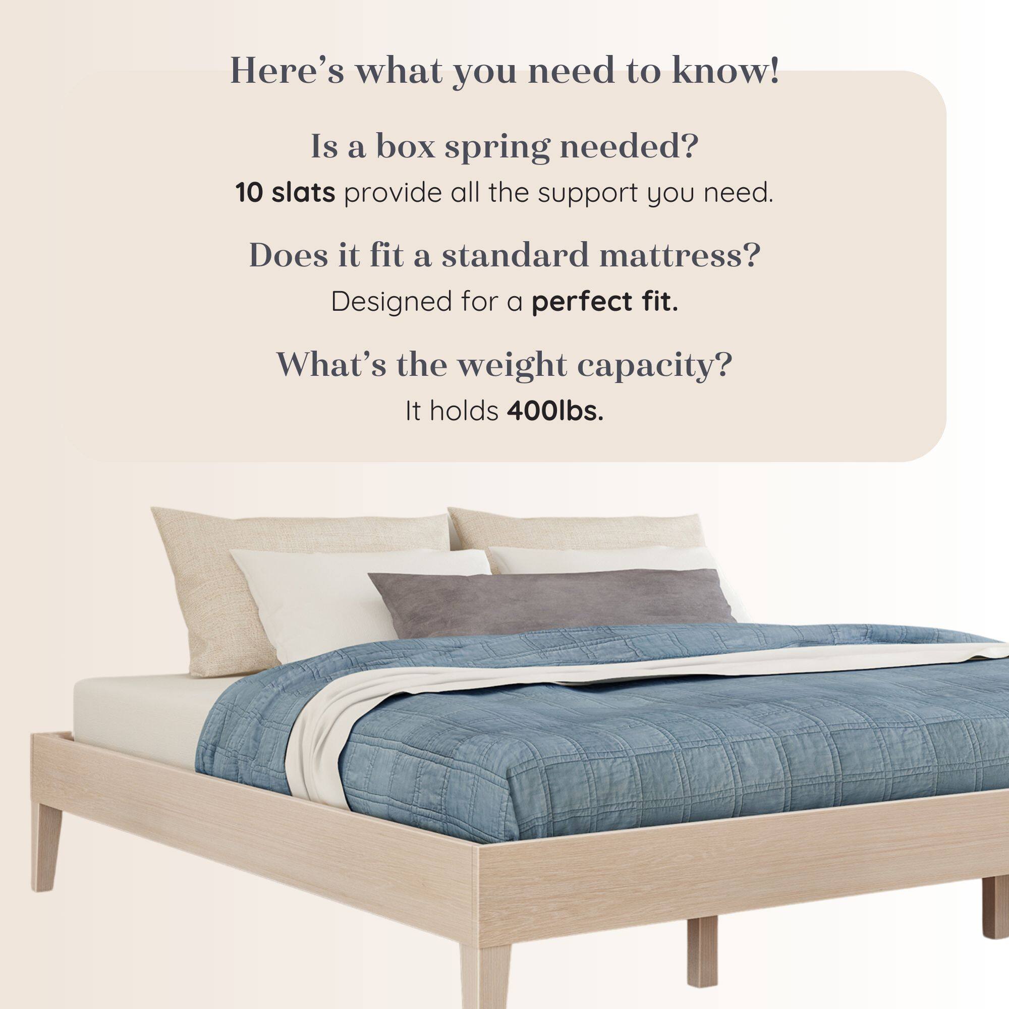 Here's what you need to know!  
Is a box spring needed?  
10 slats provide all the support you need.  
Does it fit a standard mattress?  
Designed for a perfect fit.  
What's the weight capacity?  
It holds 400lbs.