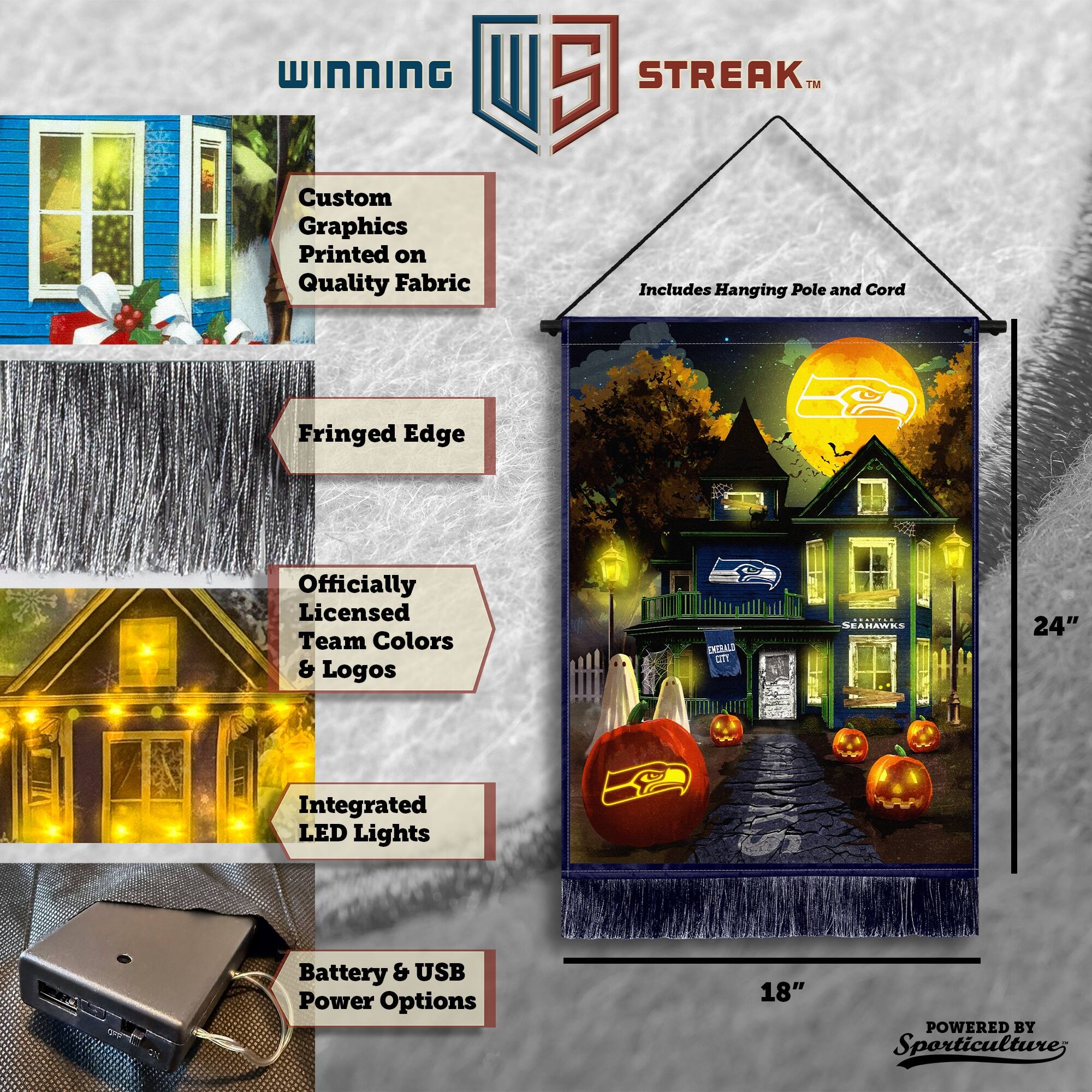 WINNING Custom Graphics Printed on Quality Fabric  
5 STREAK™ Includes Hanging Pole and Cord  
Fringed Edge  
Officially Licensed Team Colors & Logos  
24" Integrated LED Lights  
Battery & USB Power Options  
18"  
POWERED BY Sporticulture
