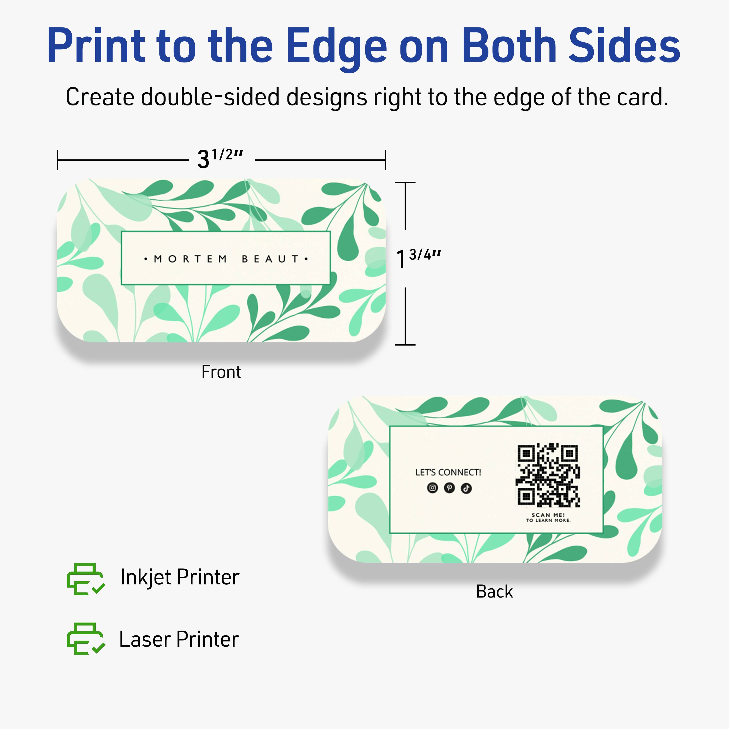 Print to the Edge on Both Sides

Create double-sided designs right to the edge of the card.

Front
- 3 1/2" x 1 3/4"
- .MORTEM BEAUT.

Back
- LET'S CONNECT!
- [QR Code]
- CAN ME1 TO LEARN MORE

Inkjet Printer
Laser Printer