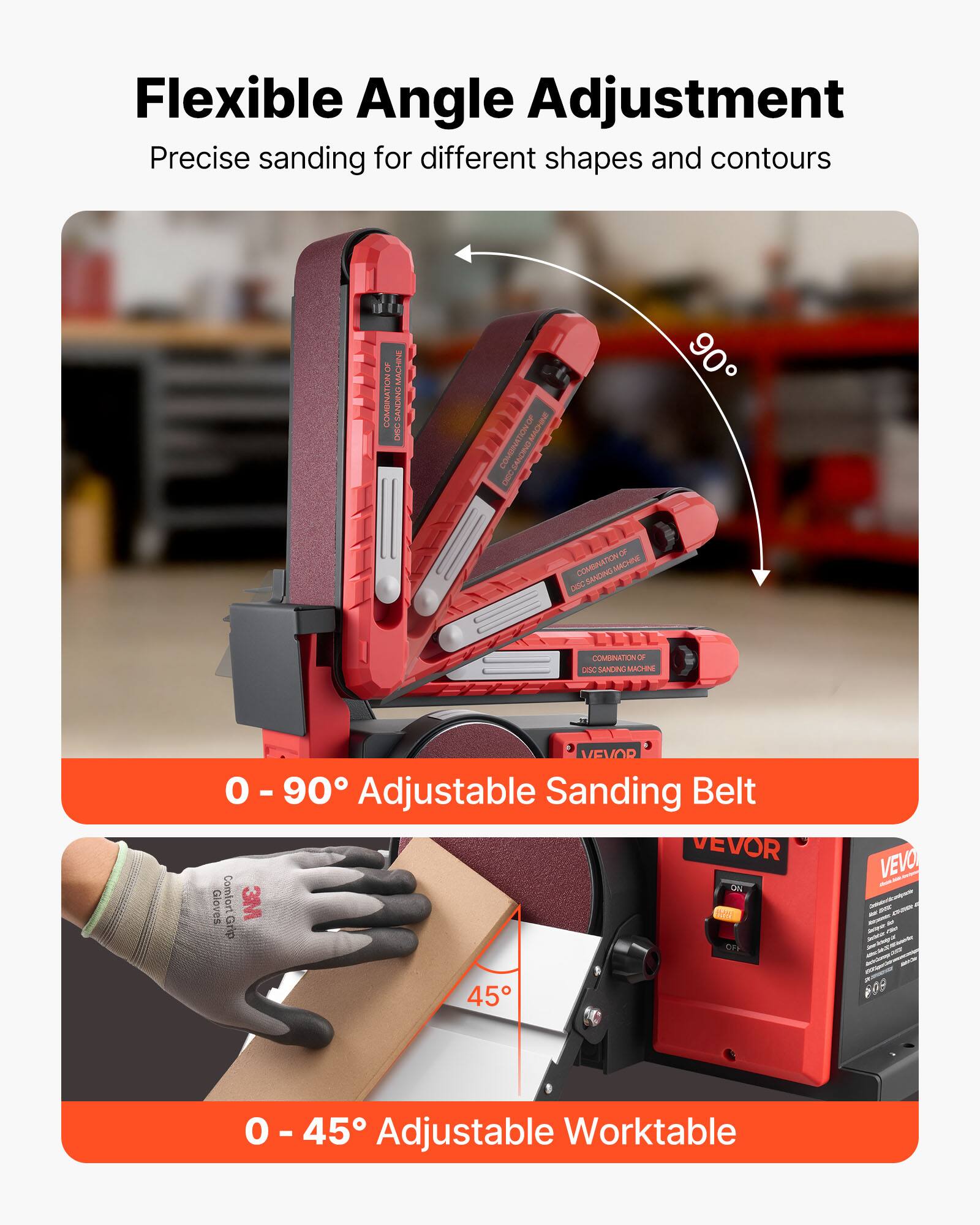 Flexible Angle Adjustment  
Precise sanding for different shapes and contours  

MACHINE DISC  
COMBINATION OF OREO  
90  
COMBINATION OF MACHINE DGC SANDING  
COMBINATION OF DGC SANDING MACHINE  
VEVOR 0 - 90 Adjustable Sanding Belt VEVOR ON Gloves Comfort 3M Grip OFF  
VEVO ONER  
45  
809  
0 - 45 Adjustable Worktable