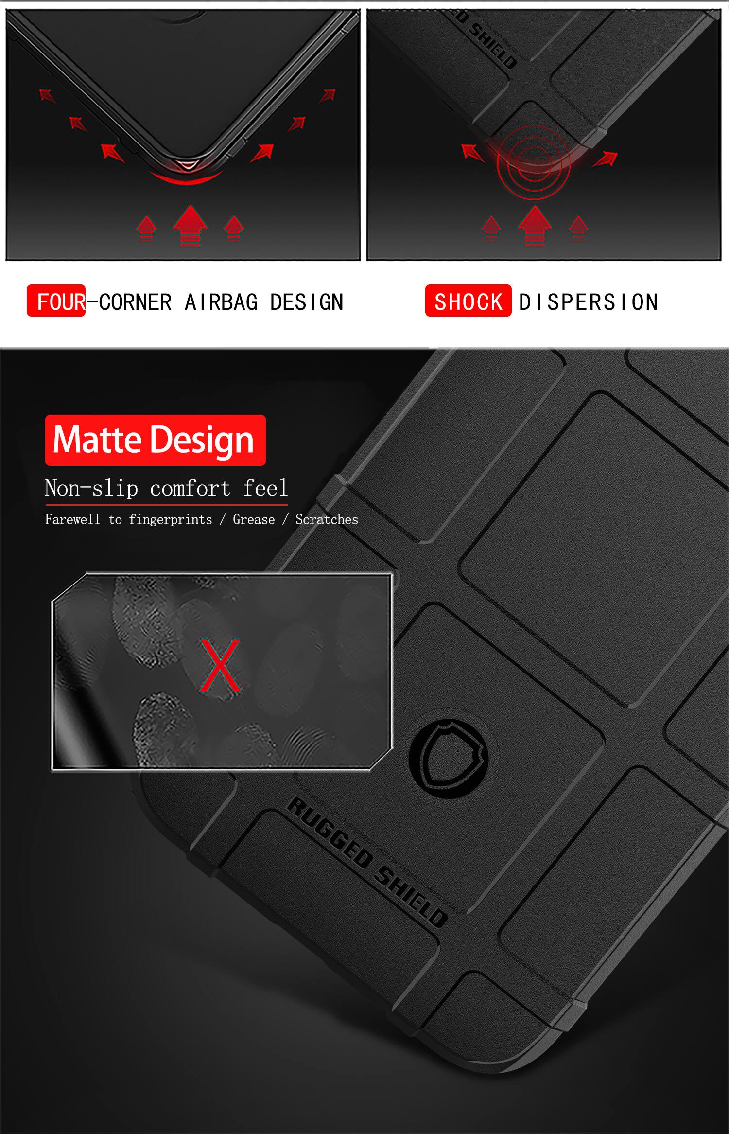 SHIELD FOUR FOUR-CORNER AIRBAG DESIGN SHOCK DISPERSION  
Matte Design Non-slip comfort feel  
Farewell to fingerprints / Grease / Scratches  
X RUGGED SHIELD