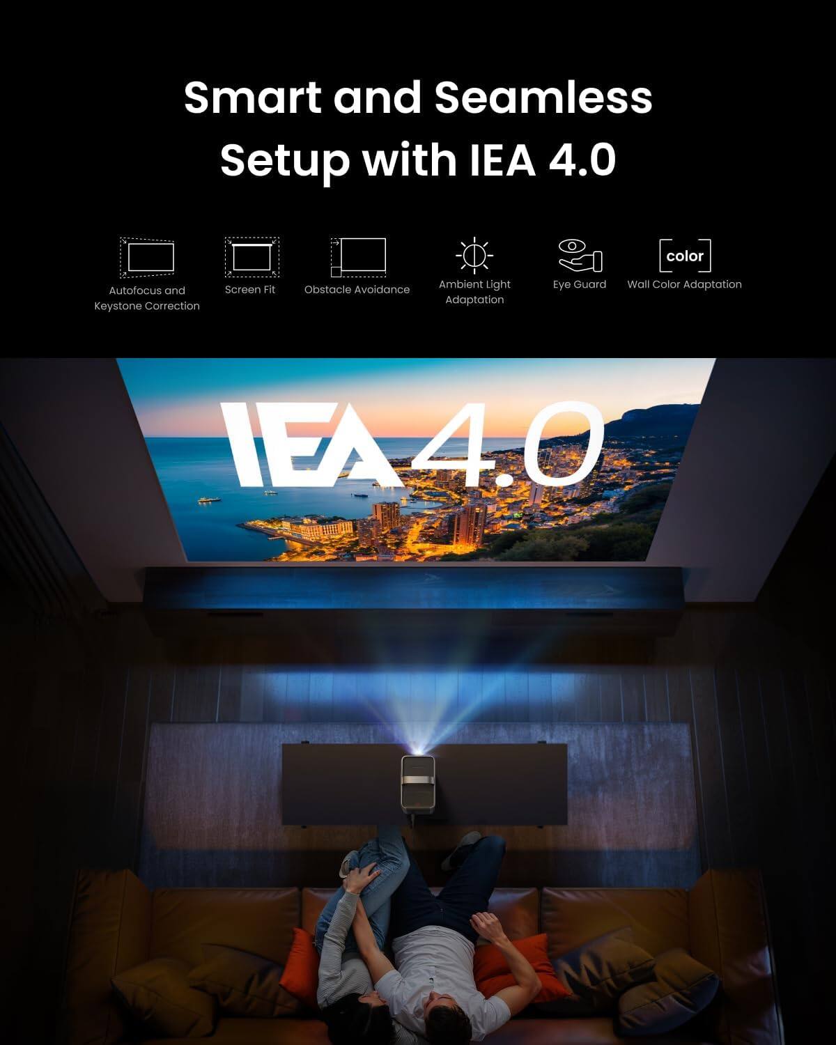 Smart and Seamless Setup with IEA 4.0

Autofocus and Keystone Correction
Screen Fit
Obstacle Avoidance
Ambient Light Adaptation
Eye Guard
Wall Color Adaptation
IEA 4.0