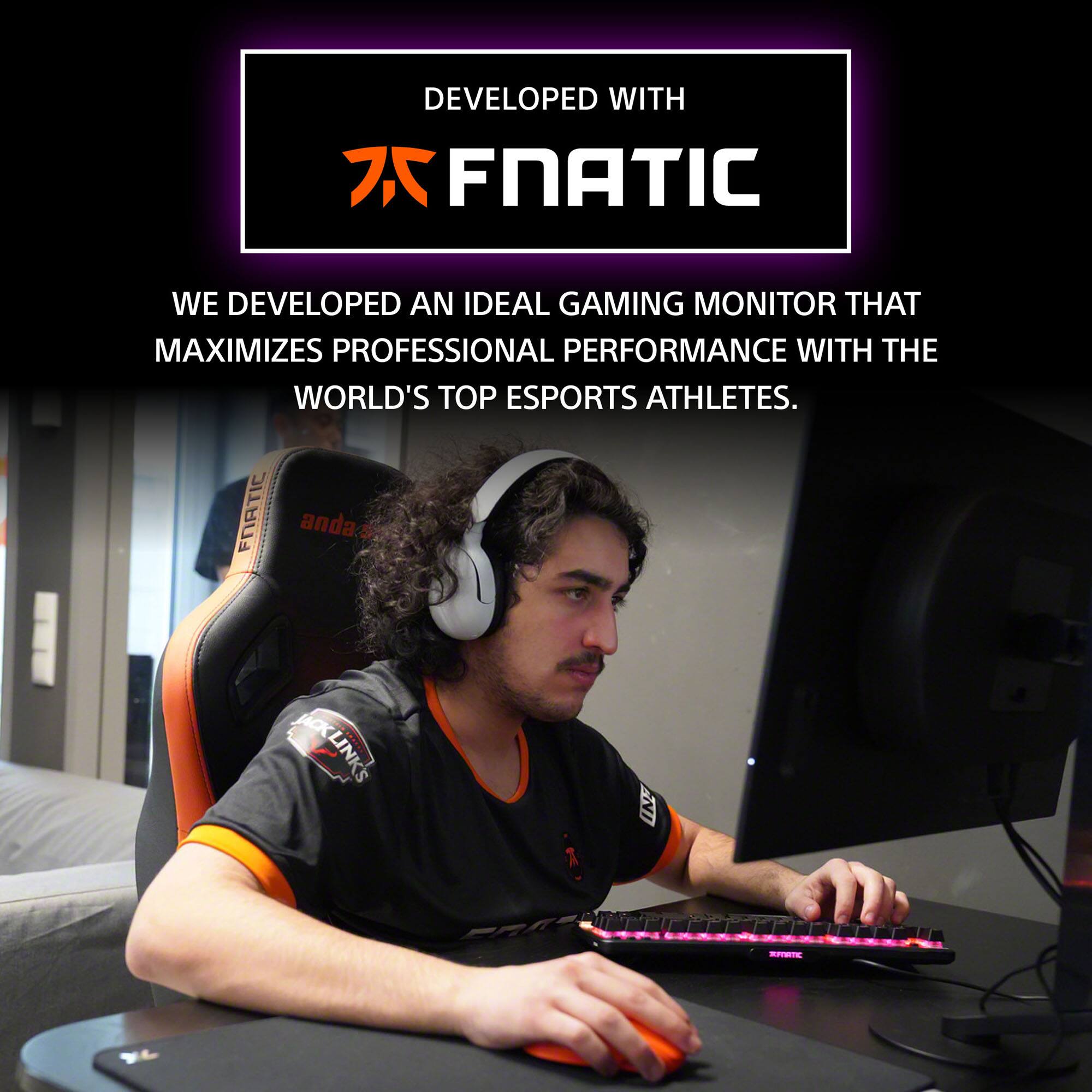 DEVELOPED WITH FNATIC

WE DEVELOPED AN IDEAL GAMING MONITOR THAT MAXIMIZES PROFESSIONAL PERFORMANCE WITH THE WORLD'S TOP ESPORTS ATHLETES.