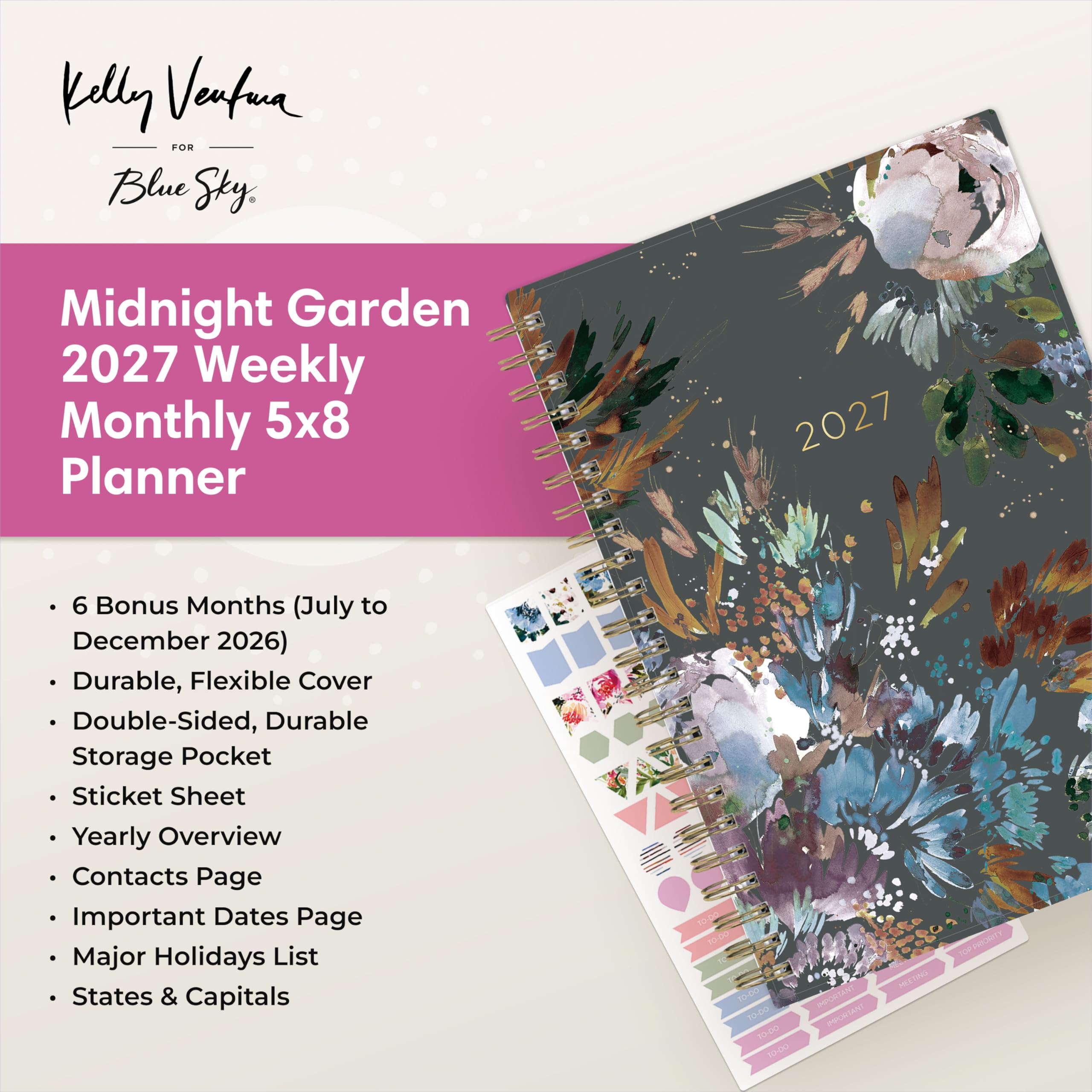 Kelly Ventura FOR Blue Sky,  
Midnight Garden 2027 Weekly Monthly 5x8 Planner  
2027  
6 Bonus Months (July to December 2026)  
Durable, Flexible Cover  
Double-Sided, Durable Storage Pocket  
Sticket Sheet  
Yearly Overview  
Contacts Page  
Important Dates Page  
Major Holidays List  
States & Capitals  

10-02 TO-DO  
10-00  
10-00  
10-00  

IMPORTANT  
IMPORTANT  
MEETING