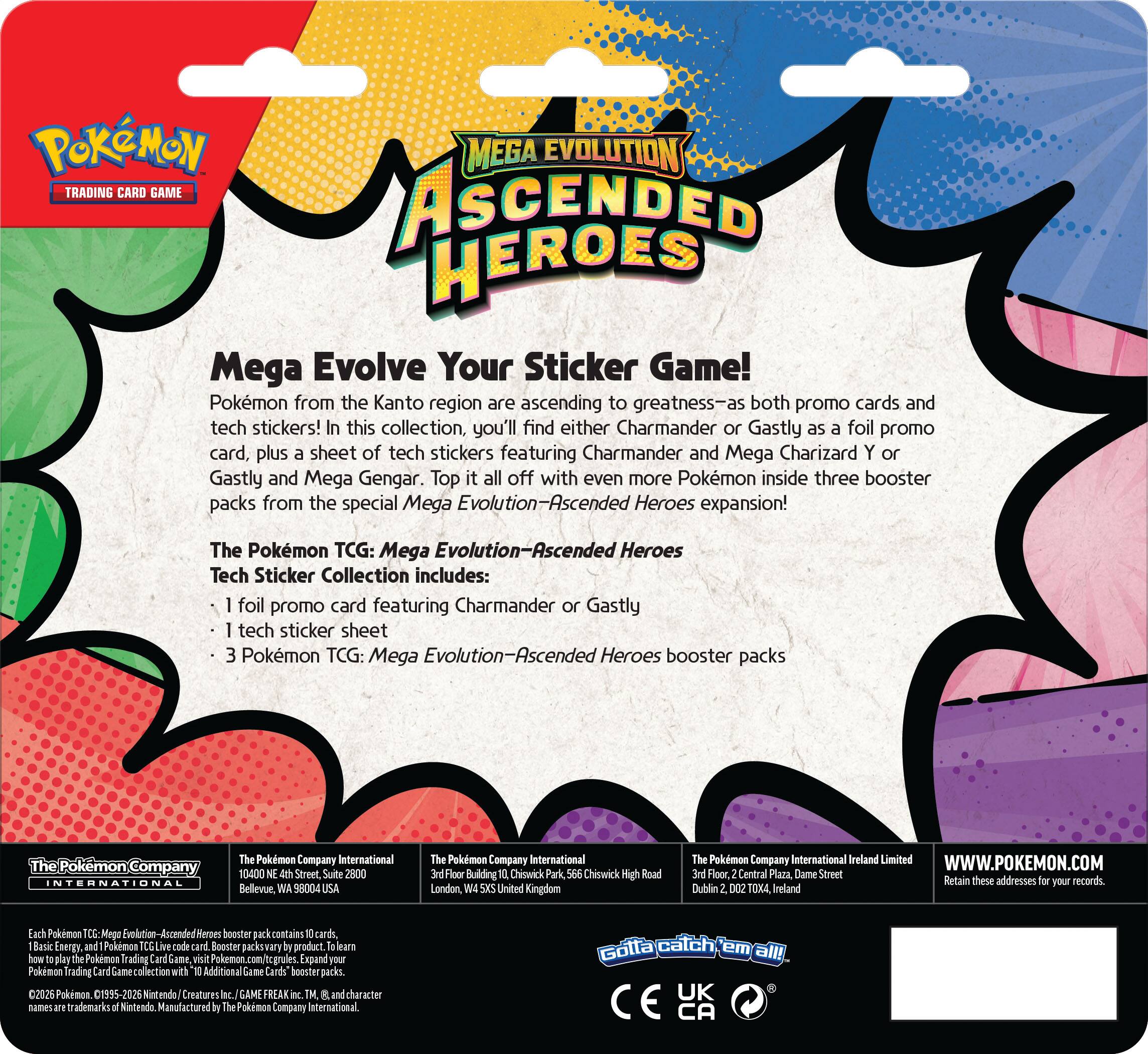 **Pokémon Mega Evolution Ascended Heroes**

**Mega Evolve Your Sticker Game!**

Pokémon from the Kanto region are ascending to greatness—as both promo cards and tech stickers! In this collection, you'll find either Charmander or Gastly as a foil promo card, plus a sheet of tech stickers featuring Charmander and Mega Charizard Y or Gastly and Mega Gengar. Top it all off with even more Pokémon inside three booster packs from the special Mega Evolution—Ascended Heroes expansion!

**The Pokémon TCG: Mega Evolution—Ascended Heroes Tech Sticker Collection includes:**

- 1 foil promo card featuring Charmander or Gastly
- 1 tech sticker sheet
- 3 Pokémon TCG: Mega Evolution—Ascended Heroes booster packs

**The Pokémon Company International**

10400 NE 2nd Street, Suite 2800  
Bellevue, WA 98004 USA

**The Pokémon Company International**

Fieer Building  
Chiswick Park  
566 Chiswick High Road  
London, W4 5HS United Kingdom

**The Pokémon Company International Ireland Limited**

30 Poole, Central Plaza, Dame Street  
Dublin 