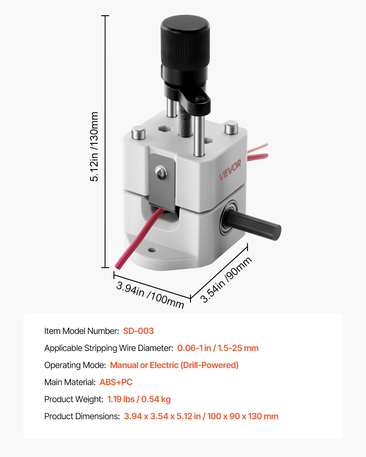 /130mm 12in 5 VEVOR  
/90mm 3.94in 3.54in  
/100mm  
Item Model Number: SD-003  
Applicable Stripping Wire Diameter: 0.06-1in /1.5-25 mm  
Operating Mode: Manual or Electric (Drill-Powered)  
Main Material: ABS+PC  
Product Weight: 1.19 lbs 0.54 kg  
Product Dimensions: 3.94 X 3.54 X 5.12 in / 100 X 90 X 130 mm