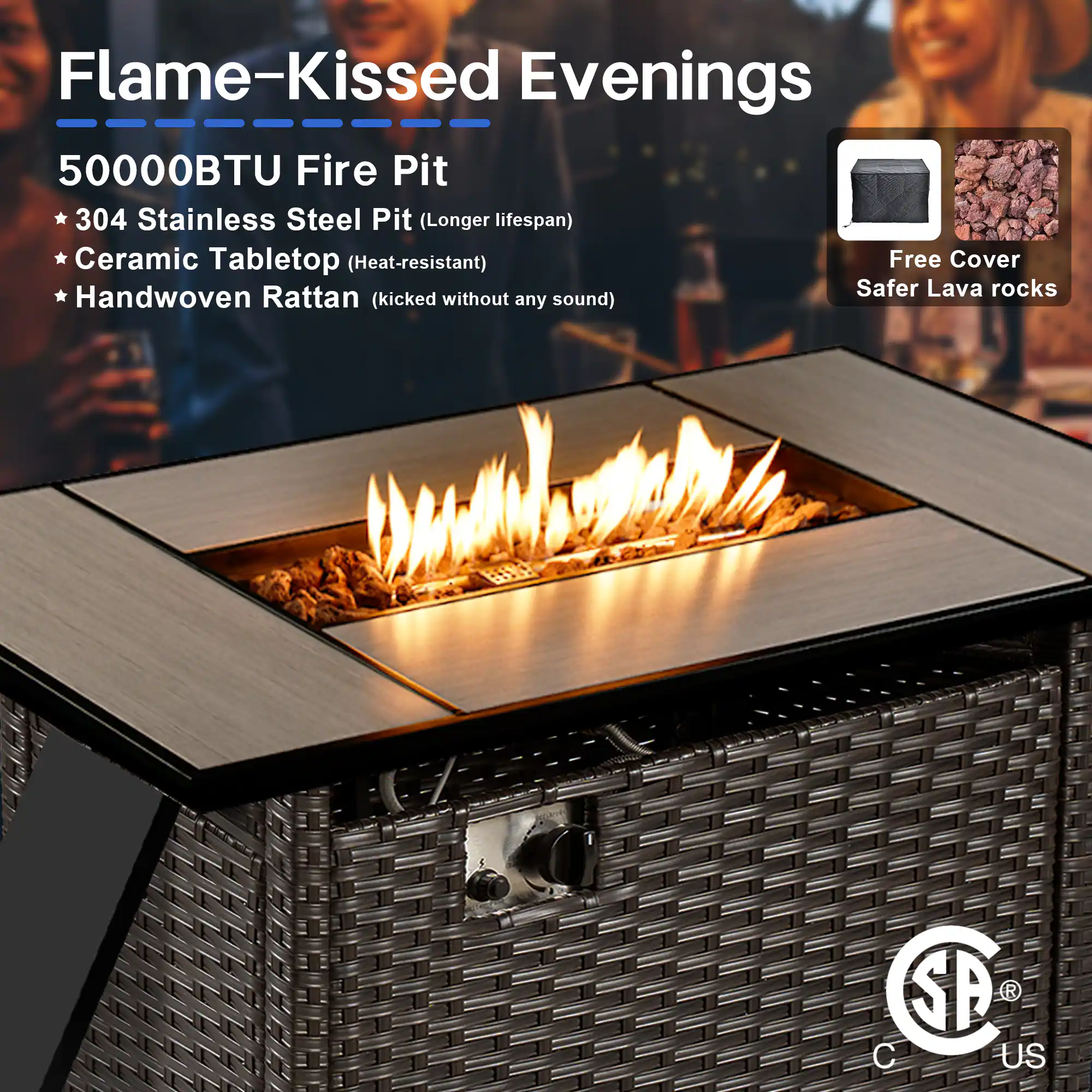 Flame-Kissed Evenings

50000BTU Fire Pit

- 304 Stainless Steel Pit (Longer lifespan)
- Ceramic Tabletop (Heat-resistant)
- Handwoven Rattan (kicked without any sound)

Free Cover
Safer Lava rocks