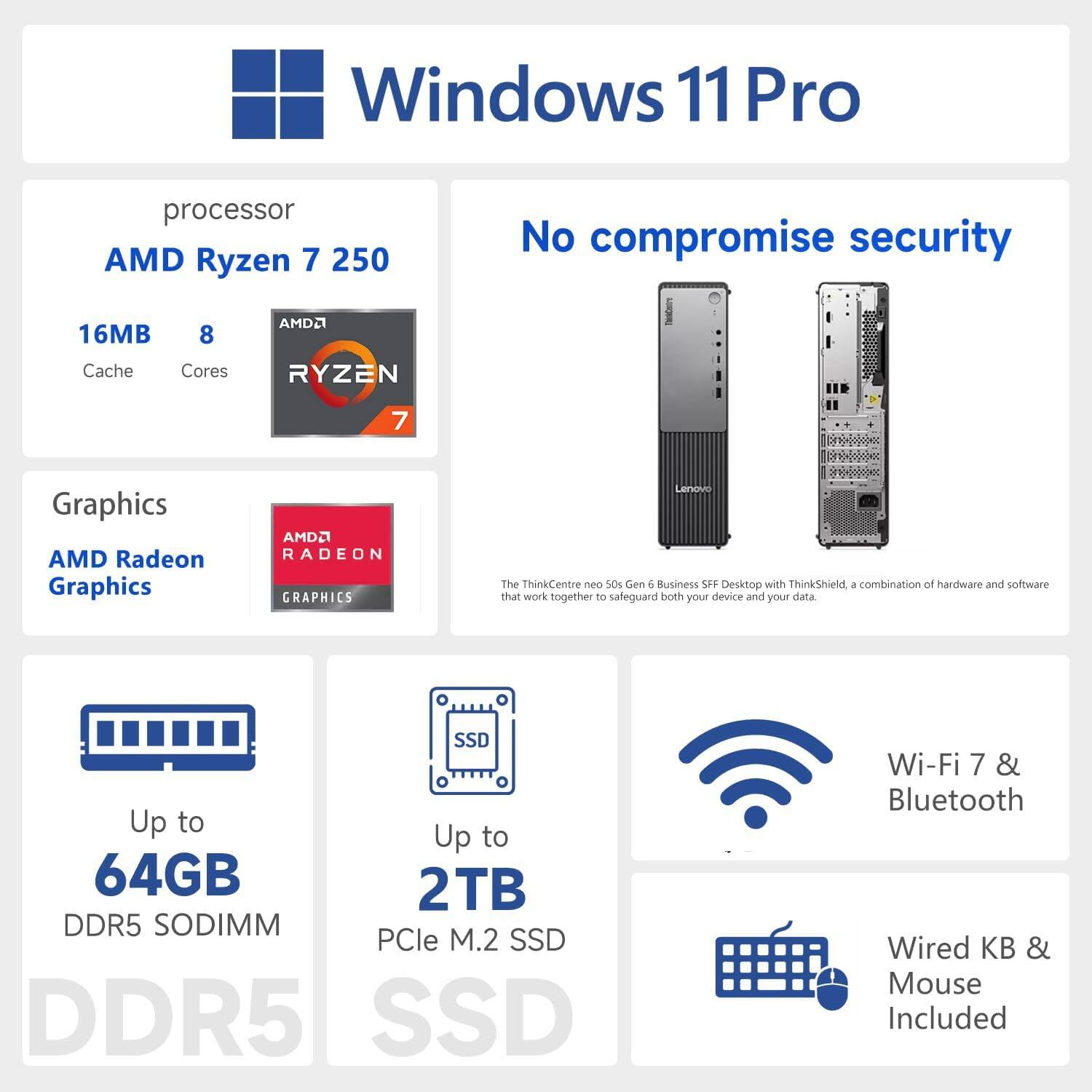 Windows 11 Pro  
Processor: AMD Ryzen 7 250  
16MB Cache, 8 Cores  
Graphics: AMD Radeon Graphics  
Up to 64GB DDR5 SODIMM  
Up to 2TB PCIe M.2 SSD  
Wi-Fi 7 & Bluetooth  
Wired KB & Mouse Included  

No compromise security  
The ThinkCentre neo 50 Gen 6 Business SFF Desktop with ThinkShield, a combination of hardware and software that work together to safeguard both your device and your data.