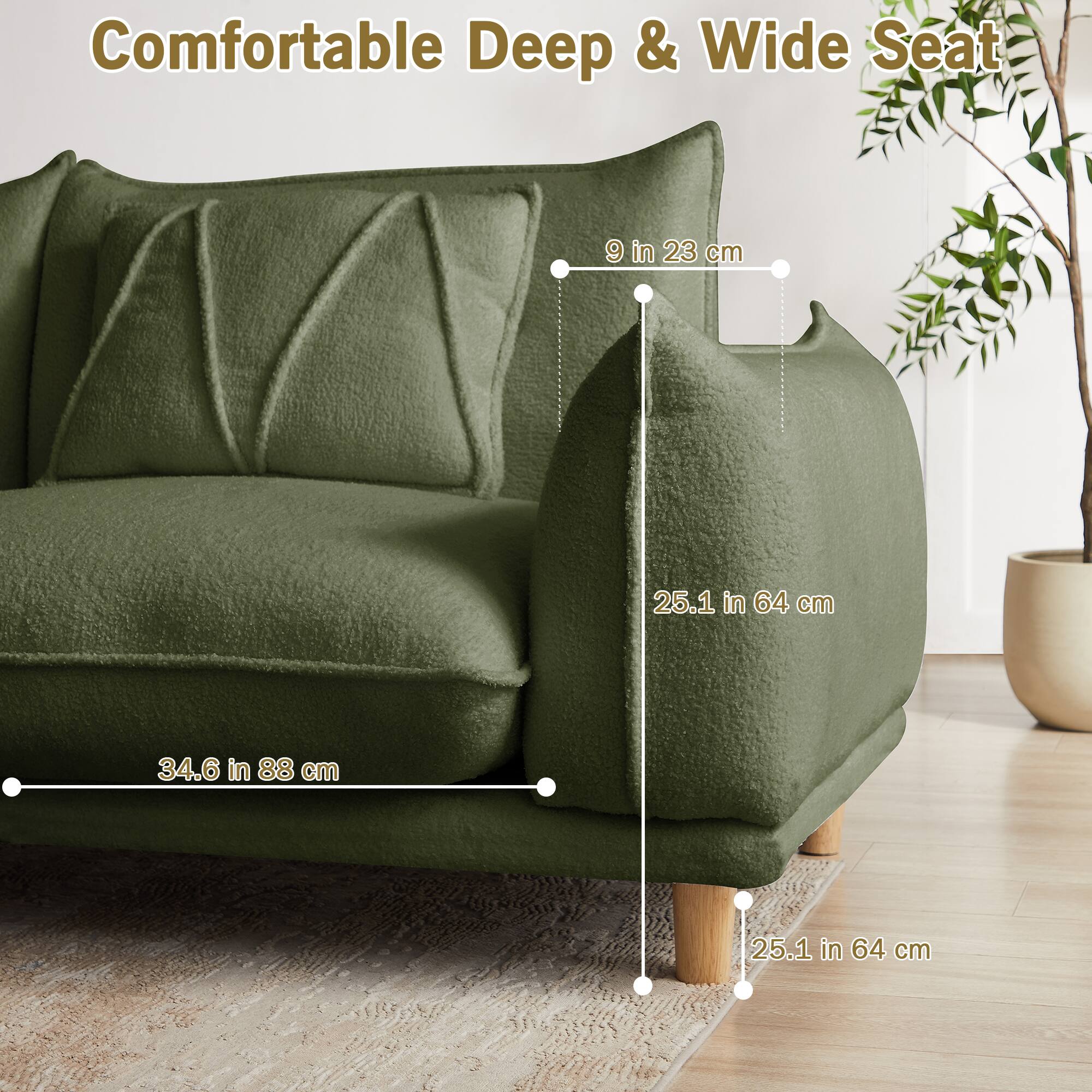 Comfortable Deep & Wide Seat

- 9 in 23 cm
- 25.1 in 64 cm
- 34.6 in 88 cm
- 25.1 in 64 cm