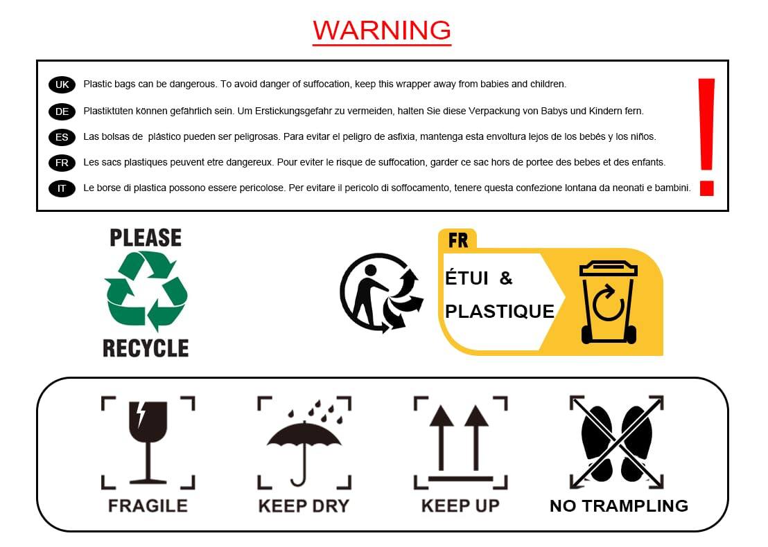 **WARNING**

- **UK** Plastic bags can be dangerous. To avoid danger of suffocation, keep this wrapper away from babies and children.
- **DE** Plastiktüten können gefährlich sein. Um Erstickungsgefahr zu vermeiden, halten Sie diese Verpackung von Babys und Kindern fern.
- **ES** Las bolsas de plástico pueden ser peligrosas. Para evitar el peligro de asfixia, mantenga esta envoltura lejos de los bebés y los niños.
- **FR** Les sacs plastiques peuvent être dangereux. Pour éviter le risque de suffocation, garder ce sac hors de portée des bébés et des enfants.
- **IT** Le borse di plastica possono essere pericolose. Per evitare il pericolo di soffocamento, tenere questa confezione lontana da neonati e bambini.

---

**PLEASE**

- **RECYCLE**
- **FR** ETUI & PLASTIQUE
- **FRAGILE**
- **KEEP DRY**
- **KEEP UP**
- **NO TRAMPLING**