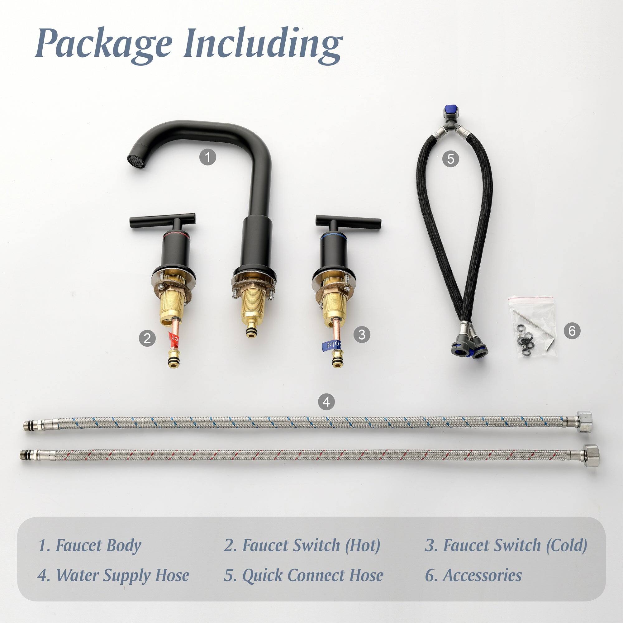 Package Including

1. Faucet Body
2. Faucet Switch (Hot)
3. Faucet Switch (Cold)
4. Water Supply Hose
5. Quick Connect Hose
6. Accessories