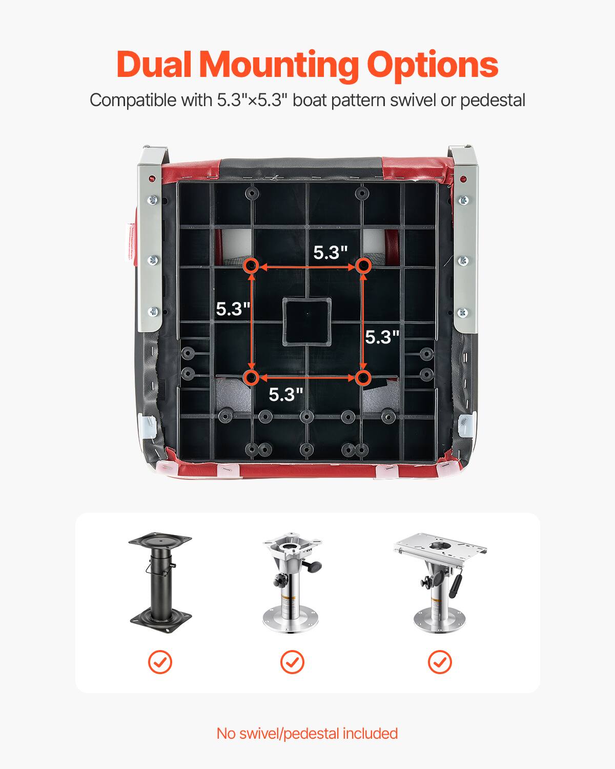 Dual Mounting Options
Compatible with 5.3"x5.3" boat pattern swivel or pedestal
5.3"
5.3"
5.3"
5.3"
No swivel/pedestal included