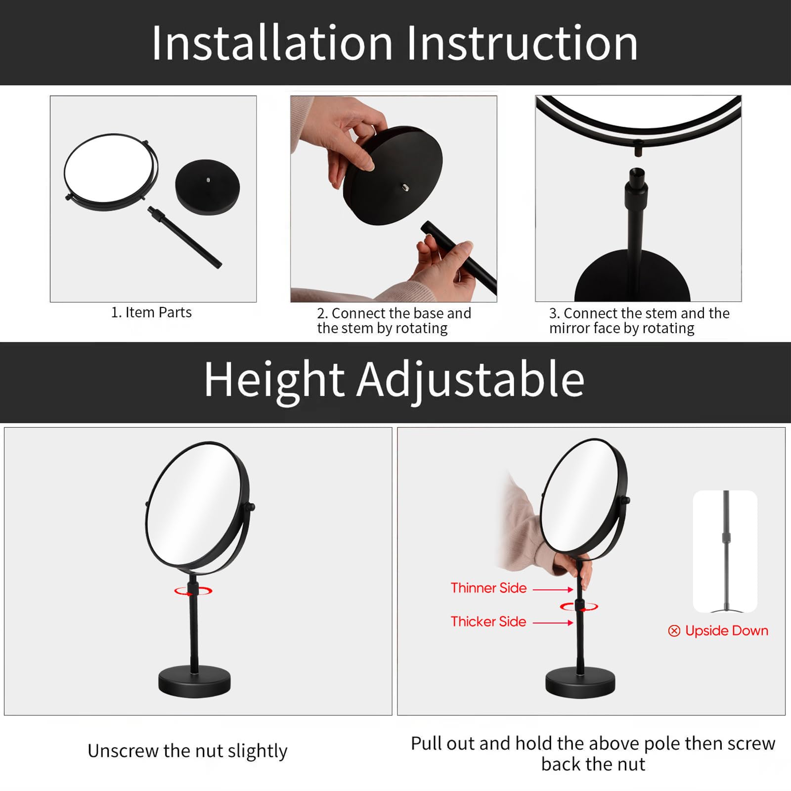 Installation Instruction

1. Item Parts
2. Connect the base and the stem by rotating
3. Connect the stem and the mirror face by rotating

Height Adjustable

- Unscrew the nut slightly
- Pull out and hold the above pole then screw back the nut

Thinner Side
Thicker Side
Upside Down