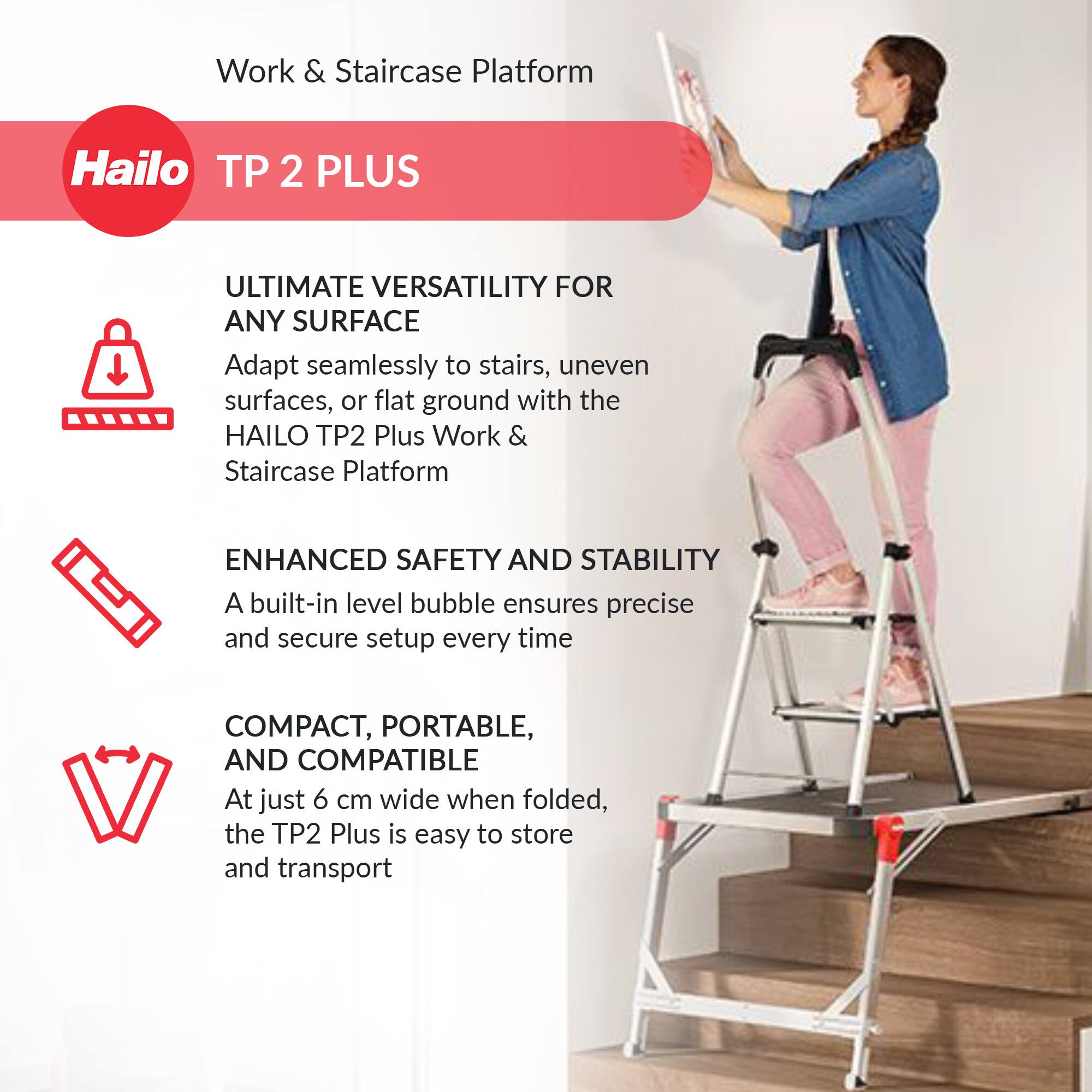 Work & Staircase Platform  
Hailo TP 2 PLUS  

ULTIMATE VERSATILITY FOR ANY SURFACE  
Adapt seamlessly to stairs, uneven surfaces, or flat ground with the HAILO TP2 Plus Work & Staircase Platform  

ENHANCED SAFETY AND STABILITY  
A built-in level bubble ensures precise and secure setup every time  

COMPACT, PORTABLE, AND COMPATIBLE  
At just 6 cm wide when folded, the TP2 Plus is easy to store and transport
