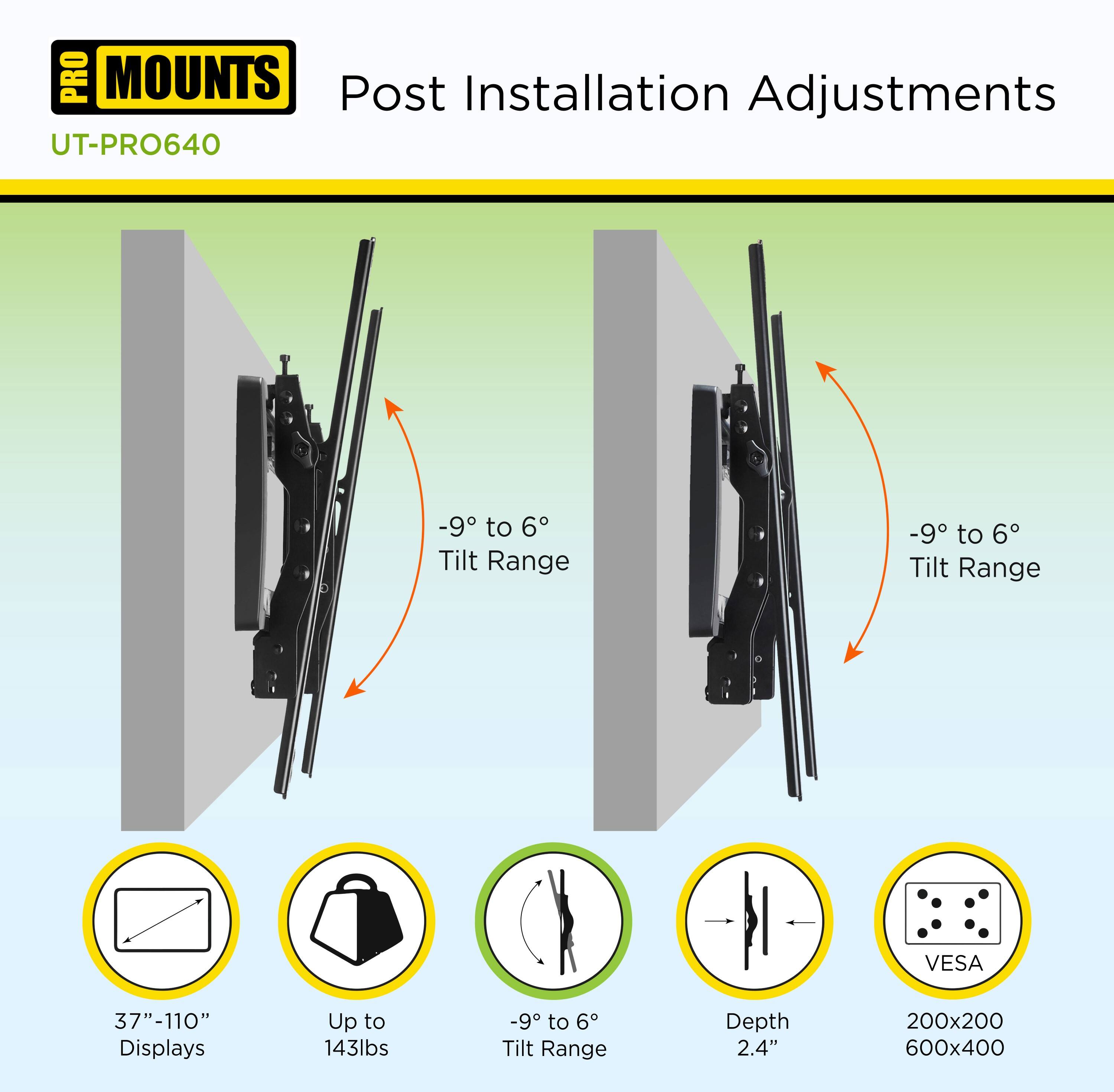 **PRO MOUNTS**

**UT-PRO640**

**Post Installation Adjustments**

- **-9° to 6° Tilt Range**
- **37" - 110" Displays**
- **Up to 143lbs**
- **-9° to 6° Tilt Range**
- **Depth 2.4"**
- **VESA 200x200 600x400**