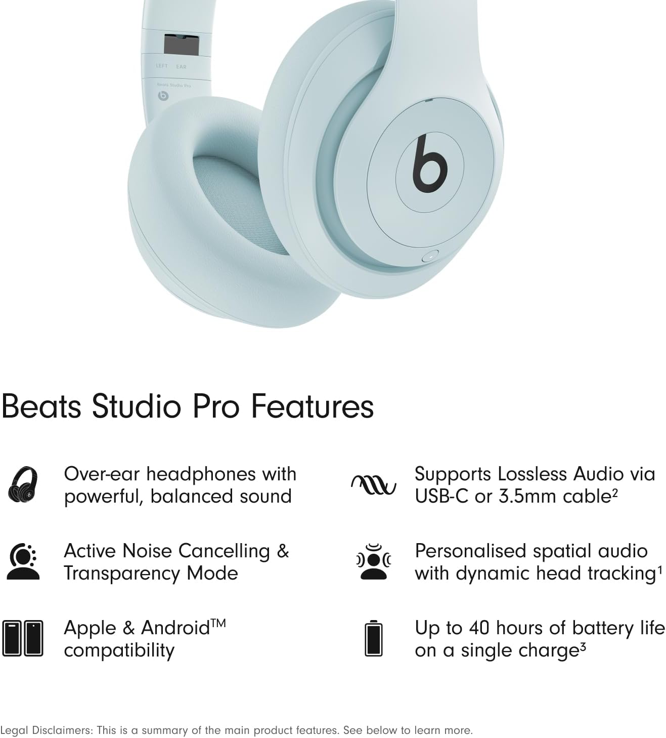 Beats Studio Pro Features

- Over-ear headphones with powerful, balanced sound
- Supports Lossless Audio via USB-C or 3.5mm cable
- Active Noise Cancelling & Transparency Mode
- Personalised spatial audio with dynamic head tracking
- Apple & Android™ compatibility
- Up to 40 hours of battery life on a single charge

Legal Disclaimers: This is a summary of the main product features. See below to learn more.