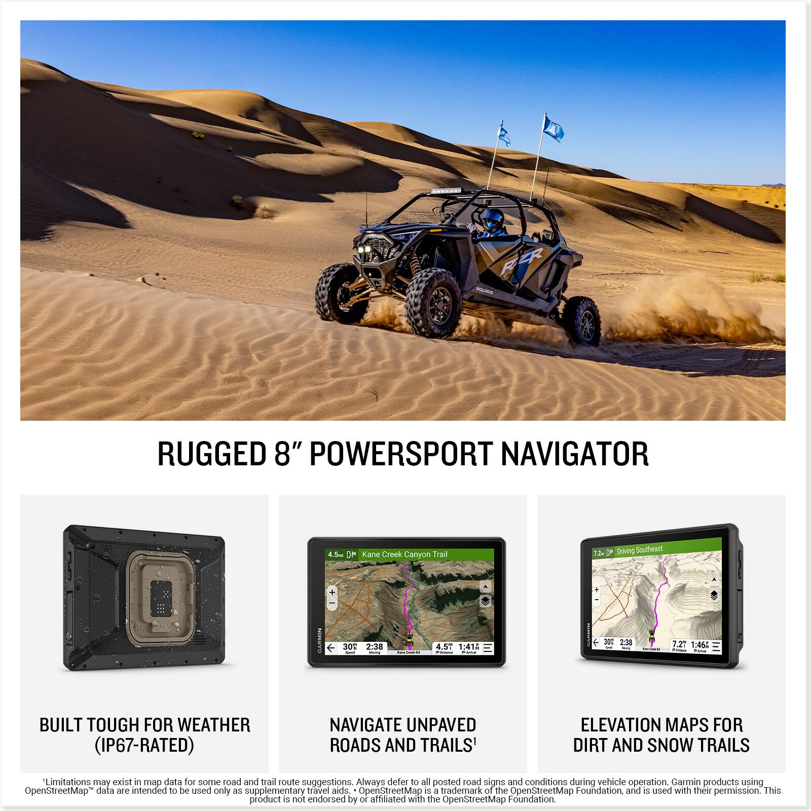 **RUGGED 8" POWERSPORT NAVIGATOR**

- **BUILT TOUGH FOR WEATHER (IP67-RATED)**
- **NAVIGATE UNPAVED ROADS AND TRAILS**
- **ELEVATION MAPS FOR DIRT AND SNOW TRAILS**

**4.5 mph Kane Creek Canyon Trail**
- 4.5 mi
- 1:41A
- 30°
- 2:38

**7.3 mph Driving Southeast**
- 7.3 mi
- 1:46
- 30°
- 2:38

*Limitations may exist in map data for some road and trail route suggestions. Always defer to all posted road signs and conditions during vehicle operation. Garmin products using OpenStreetMap data are intended to be used only as supplementary travel aides. OpenStreetMap is a trademark of the OpenStreetMap Foundation and is used with their permission. This product is not endorsed by or affiliated with the OpenStreetMap Foundation.*