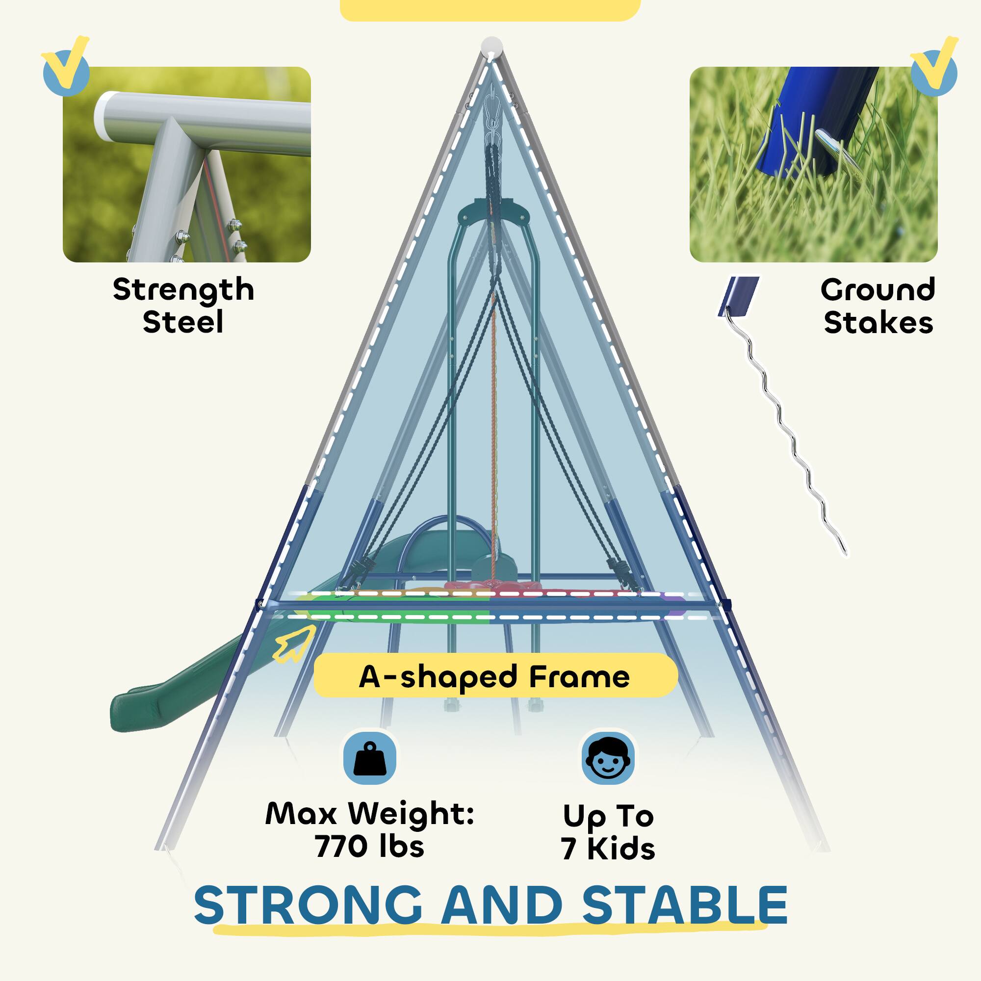Strength Steel  
Ground Stakes  
A-shaped Frame  
Max Weight: Up To 770 lbs  
Up To 7 Kids  
STRONG AND STABLE