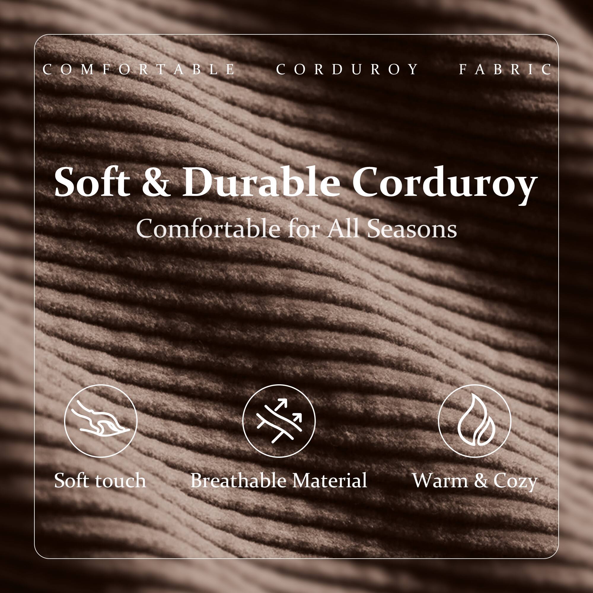 COMFORTABLE CORDUROY FABRIC

Soft & Durable Corduroy  
Comfortable for All Seasons

- Soft touch
- Breathable Material
- Warm & Cozy