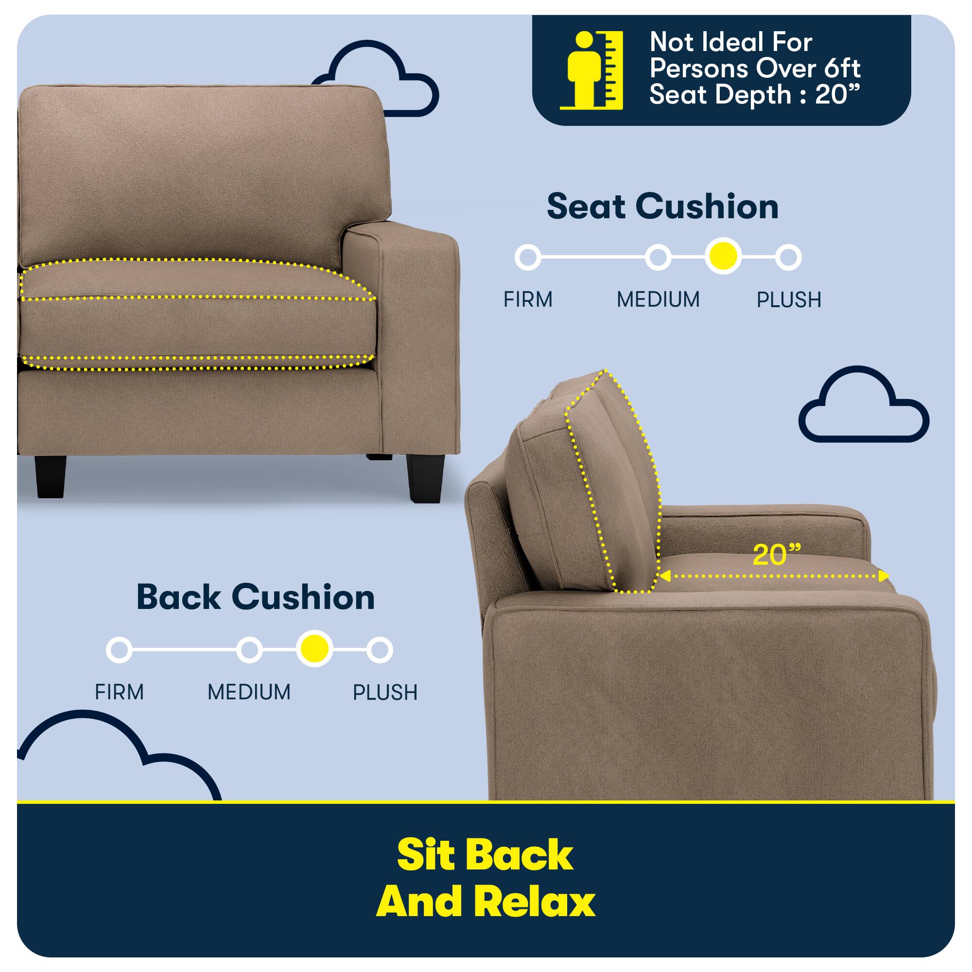 Not Ideal For Persons Over 6ft Seat Depth: 20"

Seat Cushion
FIRM
MEDIUM
PLUSH

Back Cushion
FIRM
MEDIUM
PLUSH

Sit Back And Relax