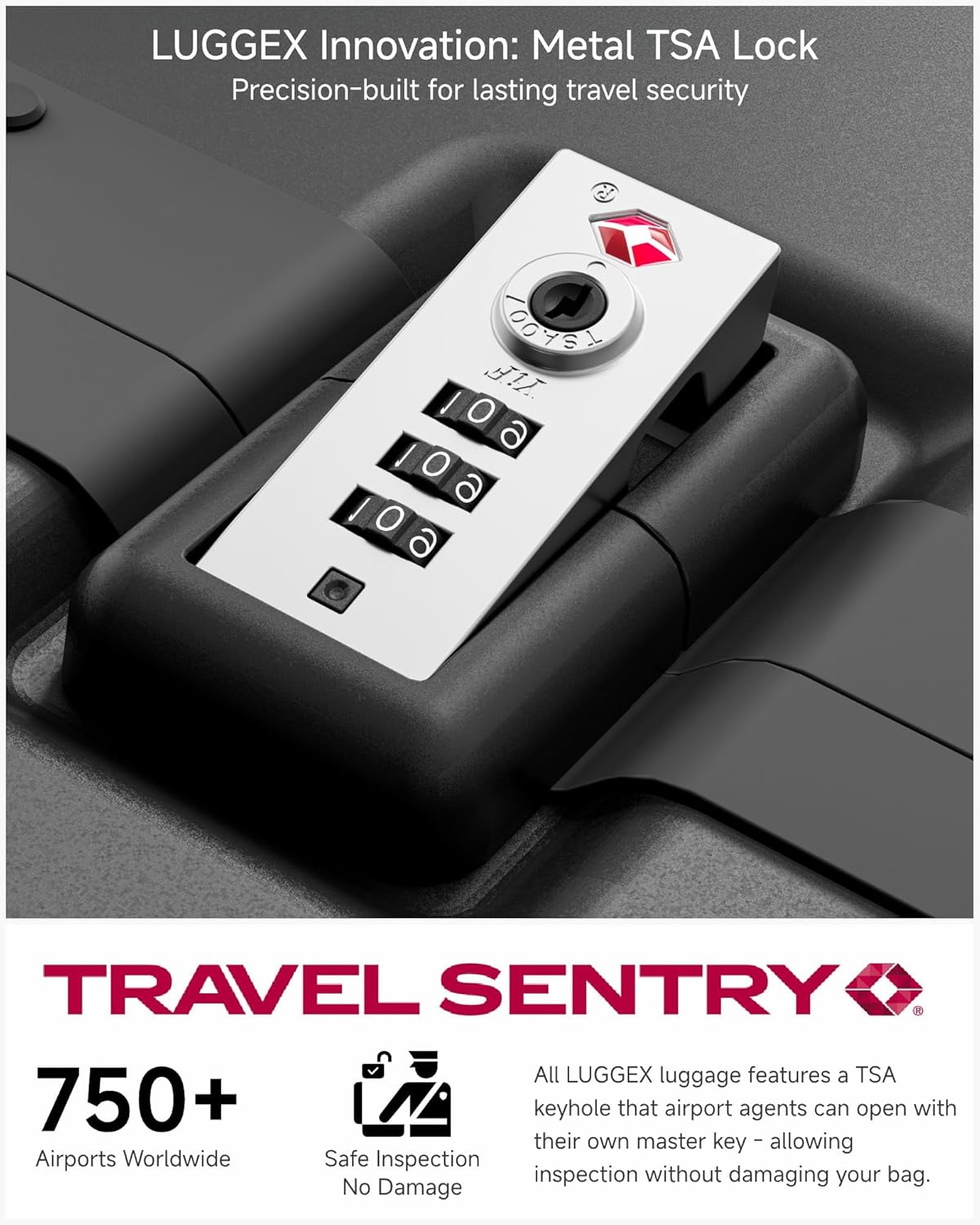 LUGGEX Innovation: Metal TSA Lock  
Precision-built for lasting travel security  

TRAVEL SENTRY  

750+ Airports Worldwide  
Safe Inspection No Damage  

All LUGGEX luggage features a TSA keyhole that airport agents can open with their own master key - allowing inspection without damaging your bag.