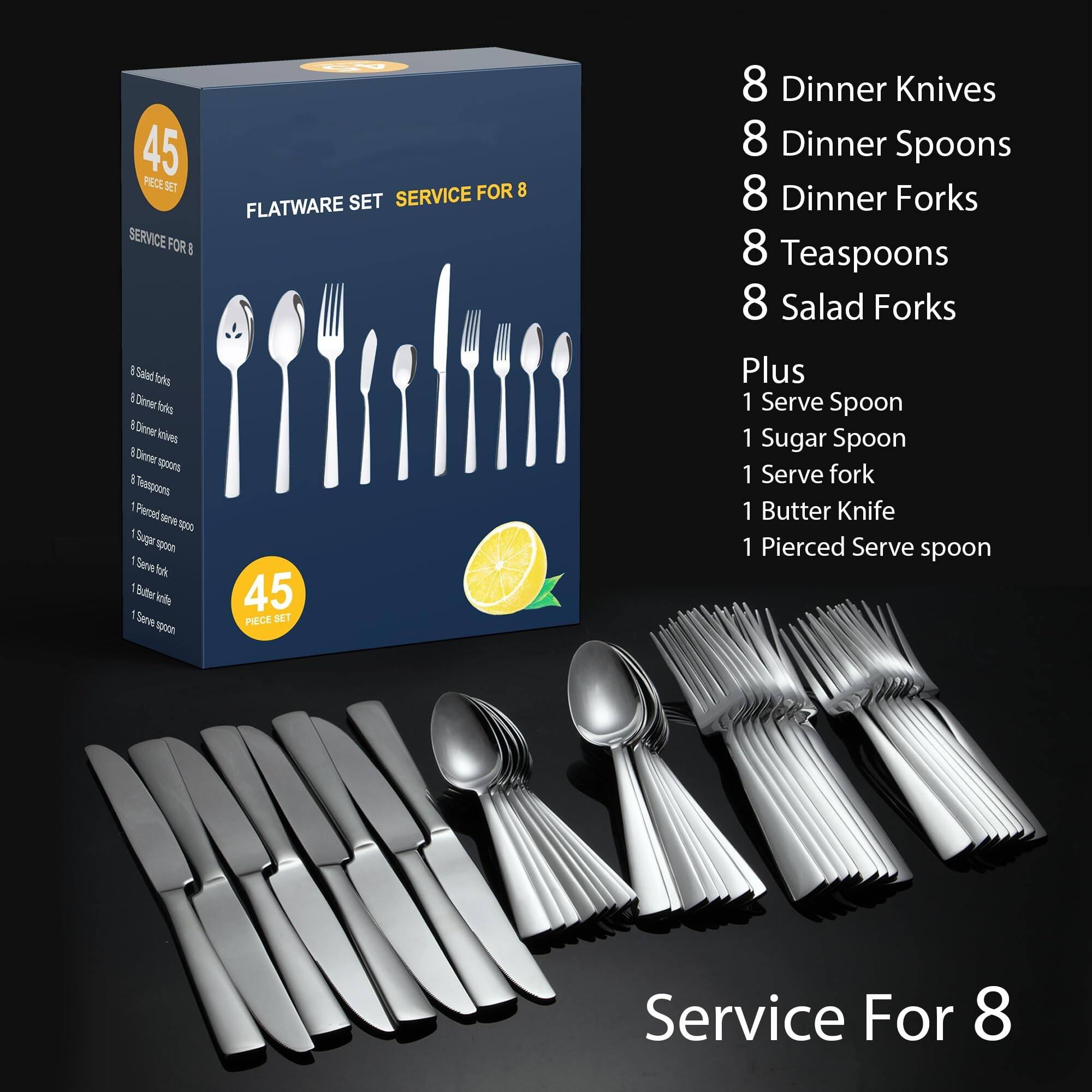 45 PIECE SET  
FLATWARE SET  
SERVICE FOR 8  

8 Dinner Knives  
8 Dinner Spoons  
8 Dinner Forks  
8 Teaspoons  
8 Salad Forks  

Plus  
1 Serve Spoon  
1 Sugar Spoon  
1 Serve Fork  
1 Butter Knife  
1 Pierced Serve Spoon  

Service For 8