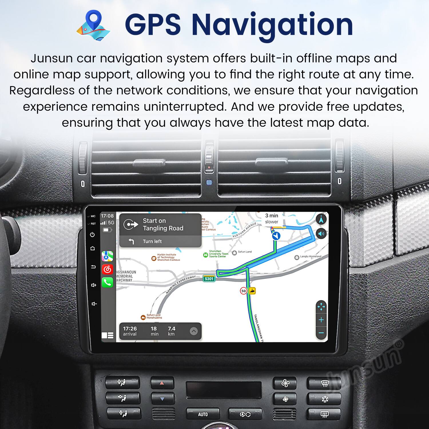 GPS Navigation

Junsun car navigation system offers built-in offline maps and online map support, allowing you to find the right route at any time. Regardless of the network conditions, we ensure that your navigation experience remains uninterrupted. And we provide free updates, ensuring that you always have the latest map data.

Start on Tangling Road  
Turn left  
3 min  
slower  

17:26 arrival  
7.4 km  
18 min  

NGSHANCUN REMORIAL ARCHWAY  
S301
