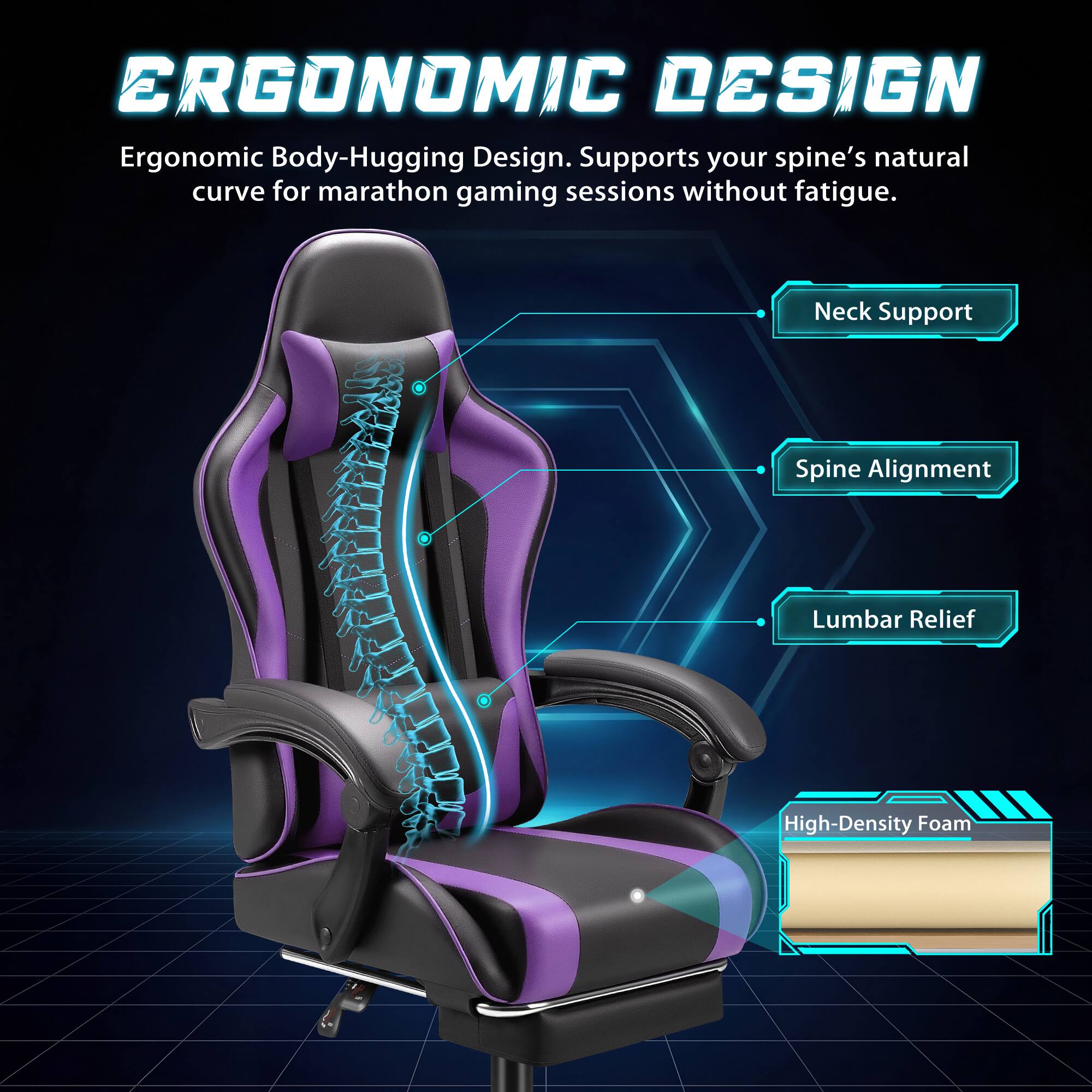 ERGONOMIC DESIGN  
Ergonomic Body-Hugging Design. Supports your spine's natural curve for marathon gaming sessions without fatigue.  
- Neck Support  
- Spine Alignment  
- Lumbar Relief  
- High-Density Foam