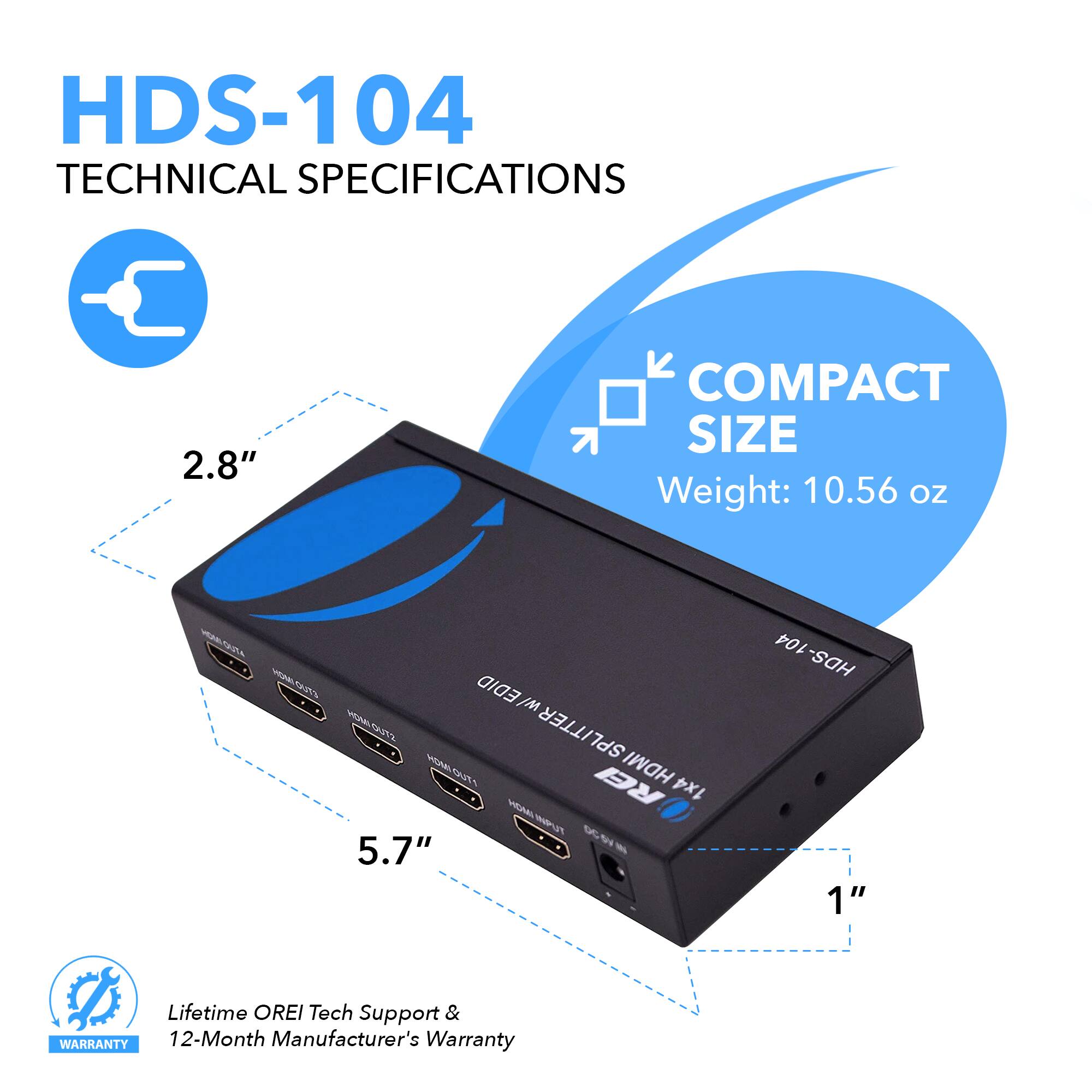 HDS-104 Technical Specifications

- 2.8" Compact Size
- Weight: 10.56 oz
- HDMI 1x4 Splitter
- Lifetime OREI Tech Support & Warranty
- 12-Month Manufacturer's Warranty