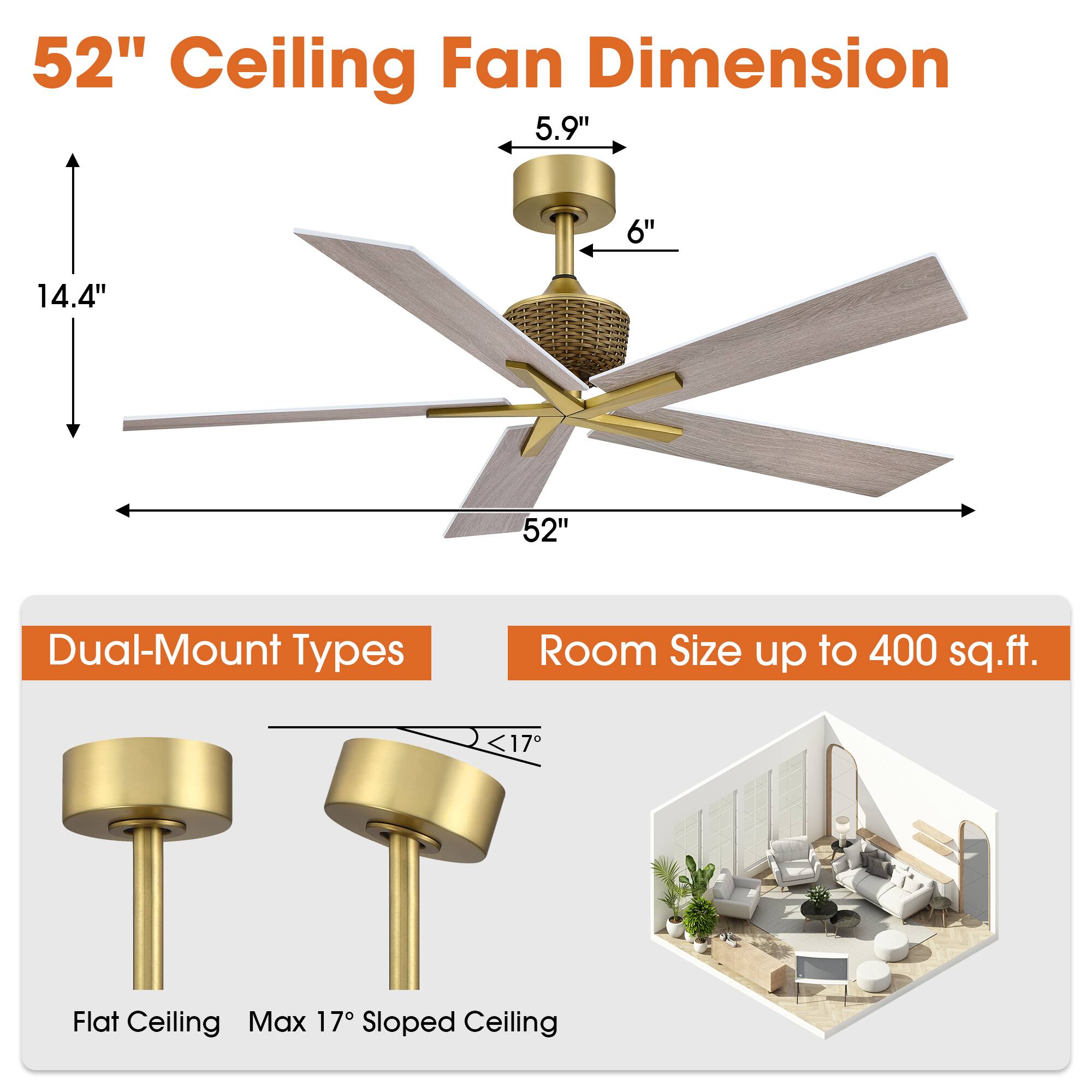 52" Ceiling Fan Dimension  
5.9" 6" 14.4" 52"  
Dual-Mount Types  
Room Size up to 400 sq.ft.  
Flat Ceiling Max 17° Sloped Ceiling