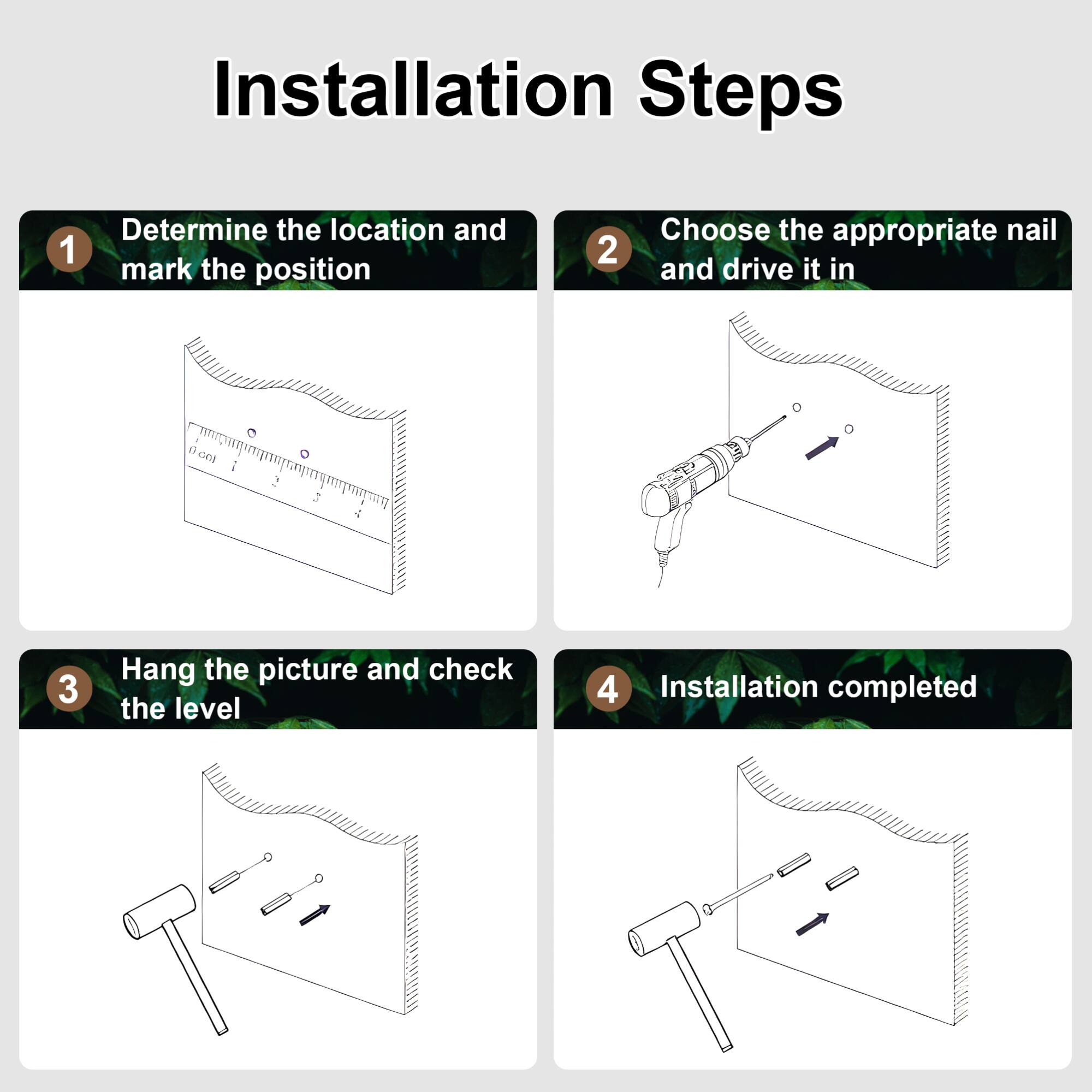 Installation Steps

1. Determine the location and mark the position
2. Choose the appropriate nail and drive it in
3. Hang the picture and check the level
4. Installation completed
