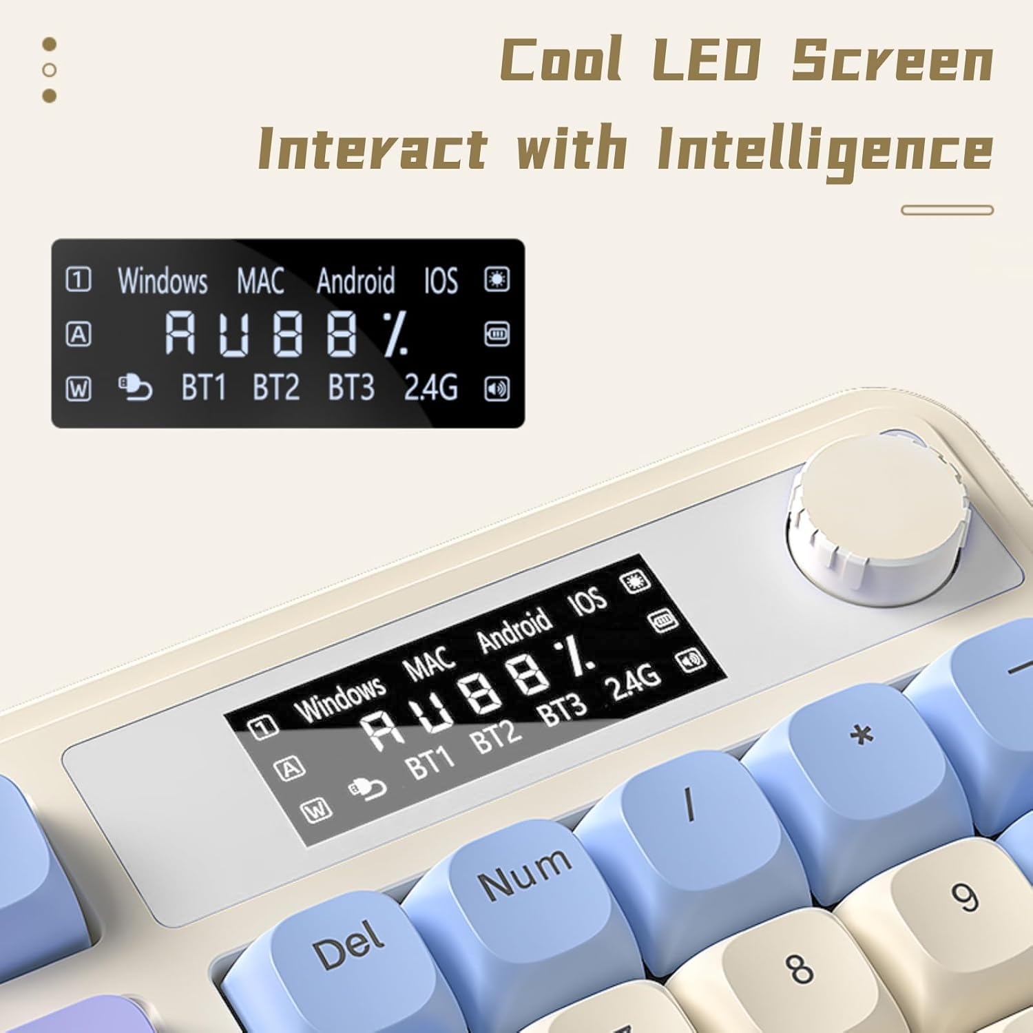 Cool LED Screen  
Interact with Intelligence  

Windows MAC Android iOS  
A U 88%  
W BT1 BT2 BT3 2.4G  

Windows MAC Android iOS  
A U 88%  
W BT1 BT2 BT3 2.4G