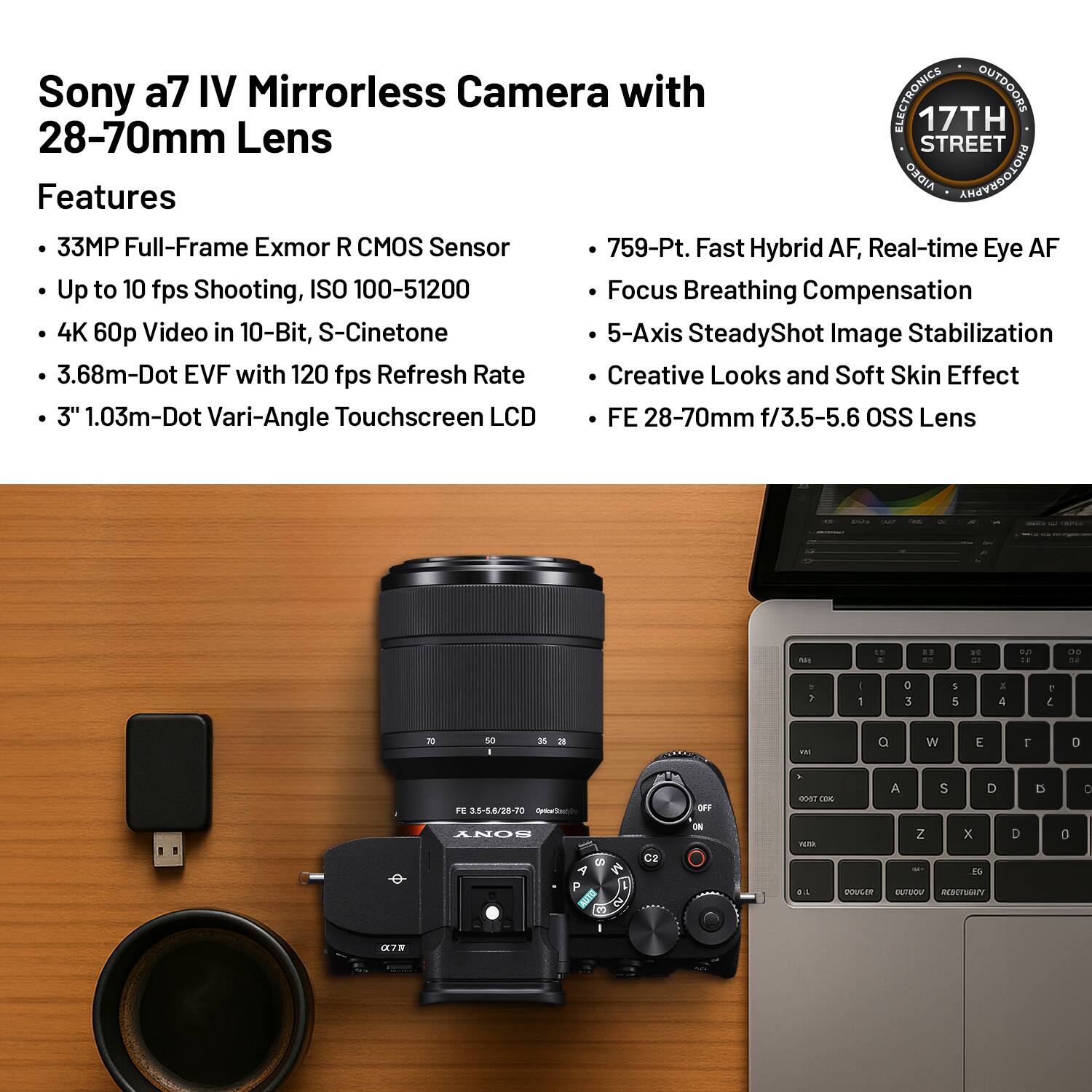 Sony a7 IV Mirrorless Camera with 28-70mm Lens

Features

- 33MP Full-Frame Exmor R CMOS Sensor
- Up to 10 fps Shooting, ISO 100-51200
- 4K 60p Video in 10-Bit, S-Cinetone
- 3.68m-Dot EVF with 120 fps Refresh Rate
- 3" 1.03m-Dot Vari-Angle Touchscreen LCD

- 759-Pt. Fast Hybrid AF, Real-time Eye AF
- Focus Breathing Compensation
- 5-Axis SteadyShot Image Stabilization
- Creative Looks and Soft Skin Effect
- FE 28-70mm f/3.5-5.6 OSS Lens