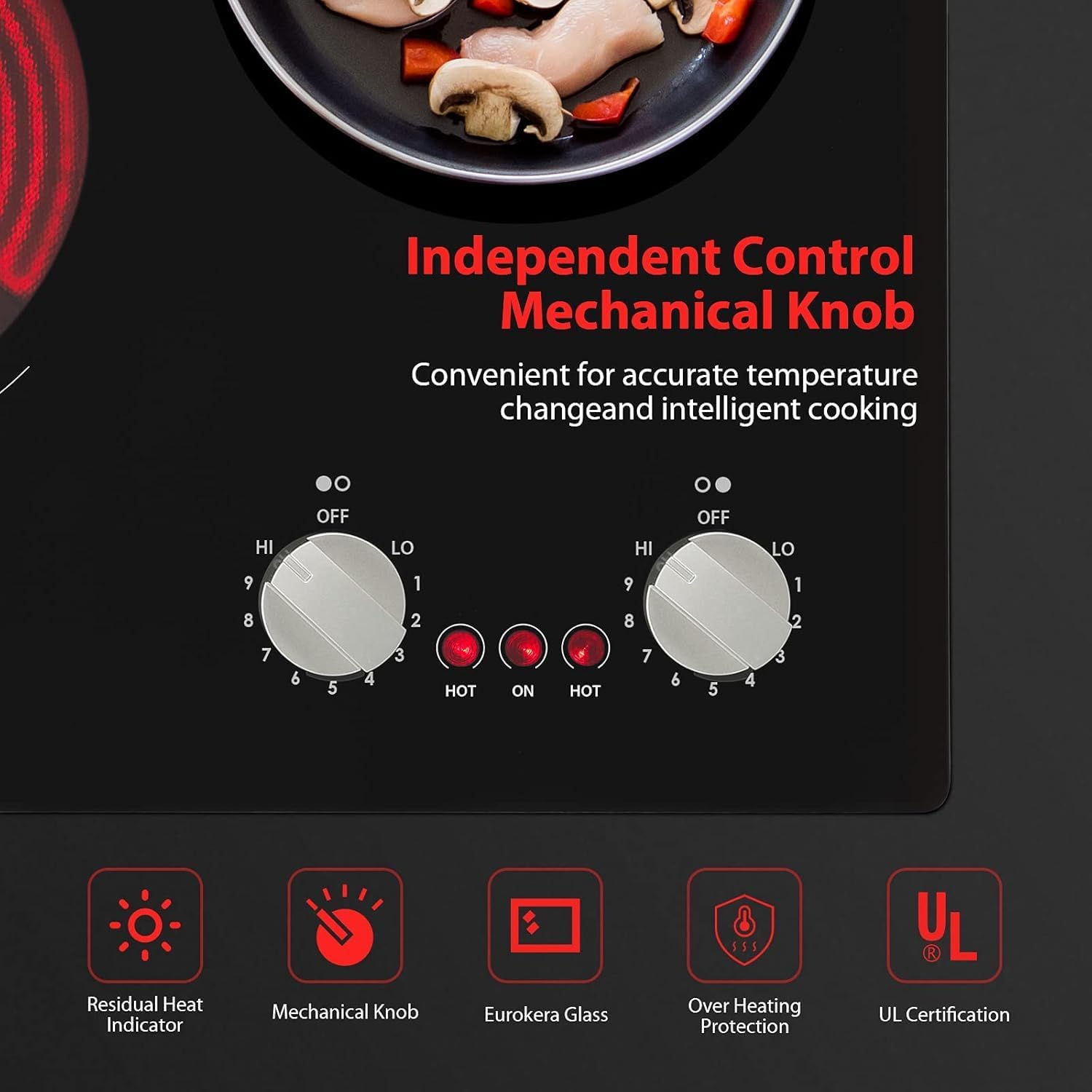 Independent Control Mechanical Knob  
Convenient for accurate temperature change and intelligent cooking  

HI OFF LO  
HI OFF LO  
9 1 9 1  
8 2 8 2  
7 6 5 4 3  
HOT ON HOT  

Residual Heat Indicator  
Mechanical Knob  
Eurokera Glass  
Over Heating Protection  
UL Certification
