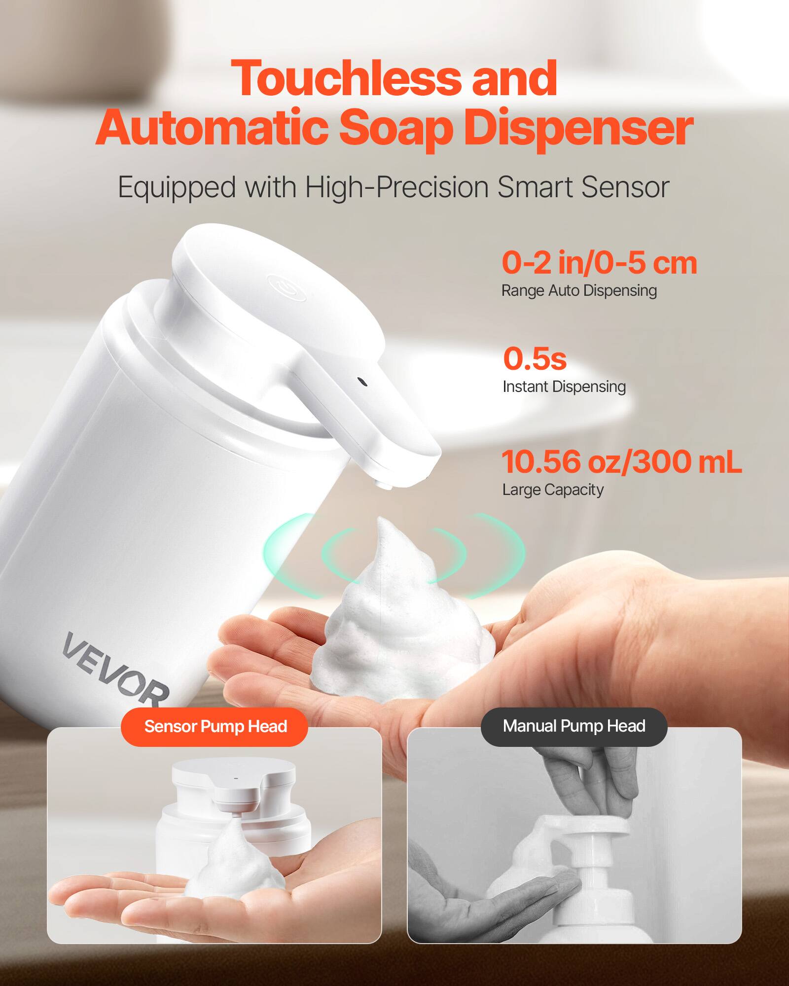Touchless and Automatic Soap Dispenser  
Equipped with High-Precision Smart Sensor  
0-2 in/0-5 cm Range Auto Dispensing  
0.5s Instant Dispensing  
10.56 oz/300 mL Large Capacity  
Sensor Pump Head  
Manual Pump Head