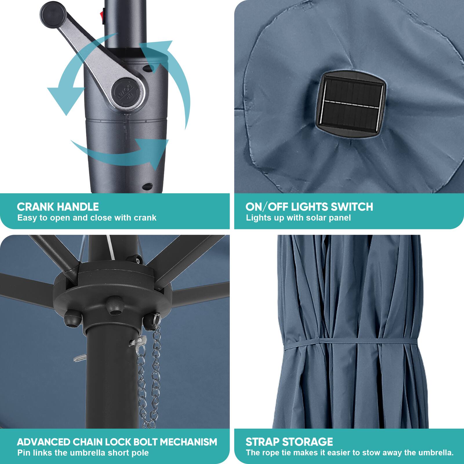 - CRANK HANDLE
  - Easy to open and close with crank

- ON/OFF LIGHTS SWITCH
  - Lights up with solar panel

- ADVANCED CHAIN LOCK BOLT MECHANISM
  - Pin links the umbrella short pole

- STRAP STORAGE
  - The rope tie makes it easier to stow away the umbrella.