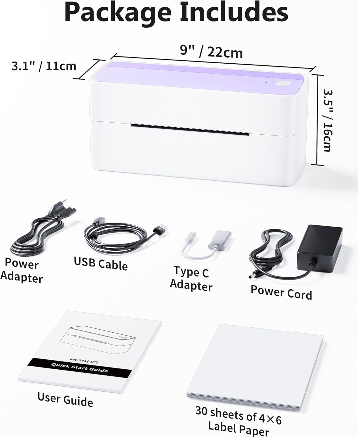 Package Includes

- 9" / 22cm
- 3.1" / 11cm
- 3.5" / 16cm

- Power Adapter
- USB Cable
- Type C Adapter
- Power Cord (PM-241(-8T))
- Quick Start Guide
- User Guide
- 30 sheets of 4X6 Label Paper